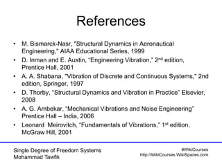 #WikiCourses
http://WikiCourses.WikiSpaces.com
Single Degree of Freedom Systems
Mohammad Tawfik
References
• M. Bismarck-Nasr, "Structural Dynamics in Aeronautical
Engineering," AIAA Educational Series, 1999
• D. Inman and E. Austin, “Engineering Vibration,” 2nd edition,
Prentice Hall, 2001
• A. A. Shabana, "Vibration of Discrete and Continuous Systems," 2nd
edition, Springer, 1997
• D. Thorby, “Structural Dynamics and Vibration in Practice” Elsevier,
2008
• A. G. Ambekar, “Mechanical Vibrations and Noise Engineering”
Prentice Hall – India, 2006
• Leonard Meirovitch, “Fundamentals of Vibrations,” 1st edition,
McGraw Hill, 2001
 