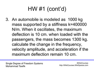 #WikiCourses
http://WikiCourses.WikiSpaces.com
Single Degree of Freedom Systems
Mohammad Tawfik
HW #1 (cont’d)
3. An automobile is modeled as 1000 kg
mass supported by a stiffness k=400000
N/m. When it oscillates, the maximum
deflection is 10 cm. when loaded with the
passengers, the mass becomes 1300 kg.
calculate the change in the frequency,
velocity amplitude, and acceleration if the
maximum deflection remain 10 cm.
 