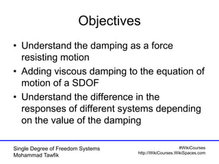 #WikiCourses
http://WikiCourses.WikiSpaces.com
Single Degree of Freedom Systems
Mohammad Tawfik
Objectives
• Understand the damping as a force
resisting motion
• Adding viscous damping to the equation of
motion of a SDOF
• Understand the difference in the
responses of different systems depending
on the value of the damping
 