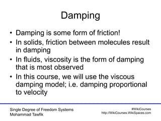 #WikiCourses
http://WikiCourses.WikiSpaces.com
Single Degree of Freedom Systems
Mohammad Tawfik
Damping
• Damping is some form of friction!
• In solids, friction between molecules result
in damping
• In fluids, viscosity is the form of damping
that is most observed
• In this course, we will use the viscous
damping model; i.e. damping proportional
to velocity
 