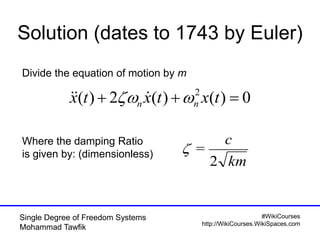 #WikiCourses
http://WikiCourses.WikiSpaces.com
Single Degree of Freedom Systems
Mohammad Tawfik
Solution (dates to 1743 by Euler)
0)()(2)( 2
 txtxtx nn  
km
c
2
=
Where the damping Ratio
is given by: (dimensionless)
Divide the equation of motion by m
 