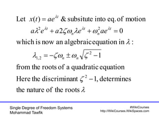 #WikiCourses
http://WikiCourses.WikiSpaces.com
Single Degree of Freedom Systems
Mohammad Tawfik




 

rootstheofnaturethe
determines,1ntdiscriminatheHere
equationquadraticaofrootsthefrom
1
:inequationalgebraicannowiswhich
02
motionofeq.intosubsitute&)(Let
2
2
2,1
22




nn
t
n
t
n
t
t
aeeaea
aetx
 