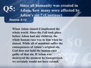 Since all humanity was created in Adam, how many were affected by Adam’s sin   ?   (Continue) Romns 5:12 When Adam sinned it implicated the whole world. Since the Fall took place before Adam had any children, the whole human race was in him when he sinned. While all of mankind suffer the consequences of Adam’s original sin, God does not hold the human race guilty of that sin.   If Adam was destroyed the moment he transgressed, we certainly would not have existed. Q5: 