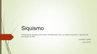 Siquismo
Presentación basada en los libros Autoliberación de Luis Alberto Ammann y Apuntes de
psicología de Silo.
Lourdes Cuéllar
Junio 2016
 