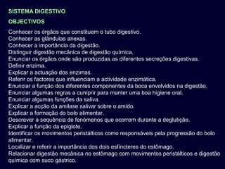 SISTEMA DIGESTIVO
OBJECTIVOS
Conhecer os órgãos que constituem o tubo digestivo.
Conhecer as glândulas anexas.
Conhecer a importância da digestão.
Distinguir digestão mecânica de digestão química.
Enunciar os órgãos onde são produzidas as diferentes secreções digestivas.
Definir enzima.
Explicar a actuação dos enzimas.
Referir os factores que influenciam a actividade enzimática.
Enunciar a função dos diferentes componentes da boca envolvidos na digestão.
Enunciar algumas regras a cumprir para manter uma boa higiene oral.
Enunciar algumas funções da saliva.
Explicar a acção da amilase salivar sobre o amido.
Explicar a formação do bolo alimentar.
Descrever a sequência de fenómenos que ocorrem durante a deglutição.
Explicar a função da epiglote.
Identificar os movimentos peristálticos como responsáveis pela progressão do bolo
alimentar.
Localizar e referir a importância dos dois esfíncteres do estômago.
Relacionar digestão mecânica no estômago com movimentos peristálticos e digestão
química com suco gástrico.

 
