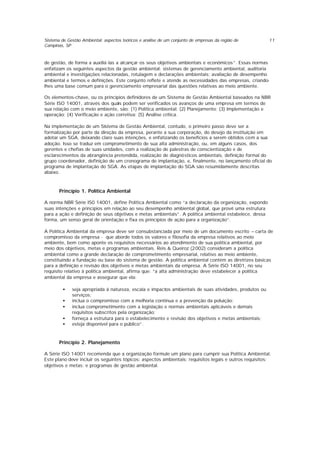Sistema de Gestão Ambiental: aspectos teóricos e análise de um conjunto de empresas da região de
Campinas, SP
11
de gestão, de forma a auxiliá-las a alcançar os seus objetivos ambientais e econômicos”. Essas normas
enfatizam os seguintes aspectos da gestão ambiental: sistemas de gerenciamento ambiental, auditoria
ambiental e investigações relacionadas, rotulagem e declarações ambientais; avaliação de desempenho
ambiental e termos e definições. Este conjunto reflete e atende as necessidades das empresas, criando-
lhes uma base comum para o gerenciamento empresarial das questões relativas ao meio ambiente.
Os elementos-chave, ou os princípios definidores de um Sistema de Gestão Ambiental baseados na NBR
Série ISO 14001, através dos quais podem ser verificados os avanços de uma empresa em termos de
sua relação com o meio ambiente, são: (1) Política ambiental; (2) Planejamento; (3) Implementação e
operação; (4) Verificação e ação corretiva; (5) Análise crítica.
Na implementação de um Sistema de Gestão Ambiental, contudo, o primeiro passo deve ser a
formalização por parte da direção da empresa, perante a sua corporação, do desejo da instituição em
adotar um SGA, deixando claro suas intenções, e enfatizando os benefícios a serem obtidos com a sua
adoção. Isso se traduz em comprometimento de sua alta administração, ou, em alguns casos, dos
gerentes e chefias de suas unidades, com a realização de palestras de conscientização e de
esclarecimentos da abrangência pretendida, realização de diagnósticos ambientais, definição formal do
grupo coordenador, definição de um cronograma de implantação, e, finalmente, no lançamento oficial do
programa de implantação do SGA. As etapas de implantação do SGA são resumidamente descritas
abaixo.
Princípio 1. Política Ambiental
A norma NBR Série IS0 14001, define Política Ambiental como “a declaração da organização, expondo
suas intenções e princípios em relação ao seu desempenho ambiental global, que provê uma estrutura
para a ação e definição de seus objetivos e metas ambientais”. A política ambiental estabelece, dessa
forma, um senso geral de orientação e fixa os princípios de ação para a organização”.
A Política Ambiental da empresa deve ser consubstanciada por meio de um documento escrito – carta de
compromisso da empresa - que aborde todos os valores e filosofia da empresa relativos ao meio
ambiente, bem como aponte os requisitos necessários ao atendimento de sua política ambiental, por
meio dos objetivos, metas e programas ambientais. Reis & Queiroz (2002) consideram a política
ambiental como a grande declaração de comprometimento empresarial, relativo ao meio ambiente,
constituindo a fundação ou base do sistema de gestão. A política ambiental contém as diretrizes básicas
para a definição e revisão dos objetivos e metas ambientais da empresa. A Série ISO 14001, no seu
requisito relativo à política ambiental, afirma que: ”a alta administração deve estabelecer a política
ambiental da empresa e assegurar que ela:
• seja apropriada à natureza, escala e impactos ambientais de suas atividades, produtos ou
serviços;
• inclua o compromisso com a melhoria contínua e a prevenção da poluição;
• inclua comprometimento com a legislação e normas ambientais aplicáveis e demais
requisitos subscritos pela organização;
• forneça a estrutura para o estabelecimento e revisão dos objetivos e metas ambientais;
• esteja disponível para o público”.
Princípio 2. Planejamento
A Série ISO 14001 recomenda que a organização formule um plano para cumprir sua Política Ambiental.
Este plano deve incluir os seguintes tópicos: aspectos ambientais; requisitos legais e outros requisitos;
objetivos e metas; e programas de gestão ambiental.
 