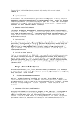 Sistema de Gestão Ambiental: aspectos teóricos e análise de um conjunto de empresas da região de
Campinas, SP
12
1. Aspectos ambientais
O objetivo desse item da norma é fazer com que a empresa identifique todos os impactos ambientais
significativos, reais e potenciais, relacionados com suas atividades, produtos e serviços, para que possa
controlar os aspectos sob sua responsabilidade (Meystre, 2003). Reis & Queiroz (2002) esclarecem que
segundo esta norma, aspecto ambiental significa a causa de danos ambientais e impacto ambiental
significa os seus efeitos ambientais, adversos ou benéficos.
2. Requisitos legais e outros requisitos
Os requisitos definidos pela política ambiental da empresa coloca com clareza os comprometimentos,
destacando-se o atendimento à legislação, normas ambientais aplicáveis e outros requisitos ambientais.
Nesta etapa, são definidos critérios para o cadastramento e a divulgação da legislação ambiental, dos
códigos de conduta aplicáveis a situações específicas da empresa, e dos compromissos ambientais
assumidos pela corporação.
3. Objetivos e metas
À semelhança das demais políticas empresariais, a política ambiental também tem o seu desdobramento
em objetivos e metas a serem alcançados em um determinado período de tempo, além de seguir uma
lógica coerente com as fases de planejamento. Desta forma, os objetivos e metas devem refletir os
aspectos e impactos ambientais significativos e relevantes visando o desdobramento em metas e
objetivos ambientais a serem alcançados operacionalmente por setores específicos da empresa, com
responsabilização definida.
4. Programas de Gestão Ambiental
Na forma como concebido pela Série ISO 14000, o Programa de Gestão Ambiental deve ser entendido
pela empresa como sendo um roteiro para implantar e manter um sistema de gestão ambiental que
permita alcançar os objetivos e metas, previamente definidos. O programa de gestão ambiental deve
conter um cronograma de execução, que permita comparação entre o realizado e o pre visto, recursos
financeiros alocados às atividades e definição de responsabilidades e prazos de cumprimento dos
objetivos e metas.
Princípio 3. Implementação e Operação
Esse princípio recomenda que para que haja uma efetiva implantação da Série ISO 14001, a empresa
deve desenvolver os mecanismos de apoio necessários para atender o que está previsto em sua política,
e nos seus objetivos e metas ambientais.
1. Estrutura organizacional e Responsabilidade
Este item é definido com suficiente clareza pela Série ISO 14001, pois afirma que “as funções,
responsabilidades e autoridades devem ser definidas, documentadas e comunicadas, a fim de facilitar
uma gestão ambiental eficaz”. Afirma ainda que a administração deve fornecer os recursos – humanos,
financeiros, tecnológicos e logísticos – essenciais à implantação e controle do sistema de gestão
ambiental.
2. Treinamento, Conscientização e Competência
A empresa deve estabelecer procedimentos que propiciem aos seus empregados a conscientização da
importância e responsabilidade em atingir a conformidade com a política ambiental; em avaliar os
impactos ambientais significativos, reais ou potenciais de suas atividades, os benefícios ao meio
ambiente que possam resultar da melhoria no seu desempenho pessoal, bem como as conseqüências
potenciais da inobservância dos procedimentos operacionais recomendados. Ainda, identificar as
 