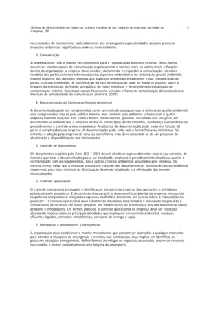 Sistema de Gestão Ambiental: aspectos teóricos e análise de um conjunto de empresas da região de
Campinas, SP
13
necessidades de treinamento, particularmente aos empregados cujas atividades possam provocar
impactos ambientais significativos sobre o meio ambiente.
3. Comunicação
A empresa deve criar e manter procedimentos para a comunicação interna e externa. Desta forma,
devem ser criados canais de comunicação organizacional e técnica entre os vários níveis e funções
dentro da organização; a empresa deve receber, documentar e responder a comunicação relevante
recebida das partes externas interessadas nos aspectos ambientais e no sistema de gestão ambiental;
manter registros das decisões relativas aos aspectos ambientais importantes e sua comunicação às
partes externas envolvidas. A identificação do tipo de divulgação pode ter impacto positivo sobre a
imagem da instituição, definindo um público de maior interesse e desenvolvendo estratégias de
comunicação externa. Selecionar canais favoráveis, veículos e forma de comunicação deixando claro a
intenção de periodicidade da comunicação (Moreira, 2001).
4. Documentação do Sistema de Gestão Ambiental
A documentação pode ser compreendida como um meio de assegurar que o sistema de gestão ambiental
seja compreendido não só pelo público interno, mas também pelo ambiente externo com o qual a
empresa mantém relações, tais como clientes, fornecedores, governo, sociedade civil em geral, etc..
Recomenda-se também que a empresa defina os vários tipos de documentos, estabeleça e especifique os
procedimentos e controle a eles associados. A natureza da documentação pode variar em função do
porte e complexidade da empresa. A documentação pode estar sob a forma física ou eletrônica. No
entanto, a adoção pela empresa de uma ou outra forma, não deve prescindir-se de um processo de
atualização e disponibilização aos interessados.
5. Controle de documentos
Os documentos exigidos pela Série ISO 14001 devem obedecer a procedimentos para o seu controle, de
maneira que toda a documentação possa ser localizada, analisada e periodicamente atualizada quanto à
conformidade com os regulamentos, leis e outros critérios ambientais assumidos pela empresa. Da
mesma forma, exige que a empresa possua um controle dos documentos do sistema de gestão ambiental
requerendo para isso, controle da distribuição da versão atualizada e a eliminação das versões
desatualizadas.
6. Controle operacional
O controle operacional pressupõe a identificação por parte da empresa das operações e atividades
potencialmente poluidoras. Este controle visa garantir o desempenho ambiental da empresa, no que diz
respeito ao compromisso obrigatório expresso na Política Ambiental, no que se refere à “prevenção da
poluição”. O controle operacional deve consistir de atividades r elacionadas à prevenção da poluição e
conservação de recursos em novos projetos, em modificações de processos e nos lançamentos de novos
produtos e embalagens. Em termos práticos, o controle operacional na empresa deve ser realizado
abordando noções sobre as principais atividades que impliquem em controle ambiental: resíduos,
efluentes líquidos, emissões atmosféricas, consumo de energia e água.
7. Preparação e atendimento a emergências
A organização deve estabelecer e manter mecanismos que possam ser acionados a qualquer momento
para atender a situações de emergência e eventos não controlados. Isso implica em identificar as
possíveis situações emergenciais, definir formas de mitigar os impactos associados, prover os recursos
necessários e treinar periodicamente uma brigada de emergência.
 