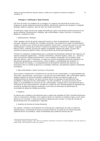 Sistema de Gestão Ambiental: aspectos teóricos e análise de um conjunto de empresas da região de
Campinas, SP
14
Princípio 4. Verificação e Ação Corretiva
Este item da norma cria condições de se averiguar se a empresa está operando de acordo com o
programa de gestão ambiental previamente definido, identificando aspectos não desejáveis e mitigando
quaisquer impactos negativos, além de tratar das medias preventivas.
A Verificação e Ação Corretiva são etapas orientadas por quatro características básicas do processo de
gestão ambiental: Monitoramento e Medição, Não-conformidades e Ações Corretivas e Preventivas,
Registros, e Auditoria do SGA
1. Monitoramento e Medição
Todo e qualquer sistema de gestão empresarial envolve as fases de planejamento, implementação,
execução, operação e avaliação dos resultados alcançados. Esta seqüência de etapas interdependentes
também se verifica com o sistema de gestão ambiental. Desta forma, o sistema deve prever as ações de
monitoramento e controle para verificar a existência de problemas e formas de corrigi-los. Segundo
Moreira (2001), monitorar um processo significa acompanhar evolução dos dados, ao passo que
controlar um processo significa manter o processo dentro dos limites preestabelecidos.
Consiste em estabelecer medidas-padrão para a verificação do desempenho ambiental6
das empresas. Os
aspectos ambientais significativos – emissões atmosféricas, efluentes líquidos, ruídos, etc. - devem ter
suas características medidas periodicamente e seus resultados comparados com os padrões legais
aplicáveis (Moreira, 2001). Geralmente, os órgãos de controle da qualidade ambiental estabelecem em
documentos apropriados as características a serem medidas e a periodicidade das medições. O
estabelecimento de medidas e o acompanhamento do desempenho ambiental das empresas são
ferramentas úteis no sentido de gerenciar as atividades ambientais, principalmente aquelas consideradas
estratégicas.
2. Não-conformidades e Ações Corretivas e Preventivas
Neste quesito é fundamental o entendimento do conceito de não-conformidade e a responsabilidade pela
observação, documentação, comunicação e correção das não-conformidades. Não-conformidade significa
qualquer evidência de desvio dos padrões estabelecidos com base nos aspectos legais ou de
comprometimento da empresa. As ações corretivas devem ser pautadas em procedimentos que
possibilitem a eliminação da não-conformidade e sua não reincidência. As ações preventivas devem
apoiar-se na possibilidade de ocorrência de não -conformidades, estabelecendo-se procedimentos para a
verificação de suas causas potenciais. Geralmente a análise de risco efetuada quando da elaboração dos
estudos de avaliação dos impactos ambientais é uma fonte de informação na identificação da
necessidade de adoção de medidas preventivas.
3. Registros
A empresa deve estabelecer procedimentos para o registro das atividades do SGA, incluindo informações
sobre os treinamentos realizados. Estes registros devem ser mantidos em ambiente seguro, serem claros
quanto ao seu conteúdo, e estarem prontamente disponíveis para consulta. O tempo de retenção da
documentação deve ser estabelecido e registrado.
4. Auditoria do Sistema de Gestão Ambiental
Por auditoria, entende-se o procedimento de verificação dos cumprimentos de todas as etapas de
implementação e manutenção do sistema de gestão ambiental. As audito rias do sistema de gestão
ambiental devem ser periódicas, sendo recomendadas duas auditorias internas por ano.
6
Desempenho ambiental segundo a ISO 14001 são resultados mensuráveis do Sistema de Gestão Ambiental, que uma empresa se
propõe atingir, sendo quantificado sempre que exeqüível.
 