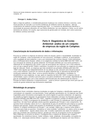 Sistema de Gestão Ambiental: aspectos teóricos e análise de um conjunto de empresas da região de
Campinas, SP
15
Princípio 5. Análise Crítica
Após a etapa da auditoria, e considerando possíveis mudanças nos cenários internos e externos, como
novas pressões de mercado e as recentes tendências do ambiente externo da empresa - além do
compromisso de melhoria contínua requerido pela SGA -, é o momento da administração identificar a
necessidade de possíveis alterações em sua Política Ambiental, nos seus objetivos e metas, ou em outros
elementos do sistema. Em resumo, aqui o processo de gestão pode ser revisado, bem como o processo
de melhoria contínua exercitado.
Parte II. Diagnóstico de Gestão
Ambiental: análise de um conjunto
de empresas da região de Campinas
Caracterização do levantamento de dados e informações
Procurou-se verificar se empresas de diversos ramos de atuação, portes e nacionalidade, localizadas na
região de Campinas, estão incorporando em seus processos, estratégias e políticas, as preocupações
com a qualidade do meio ambiente e com o uso sustentável dos recursos naturais. Como instrumento
para a verificação desta situação, utilizou-se as exigências contidas na norma NBR Série ISO 14001, em
sua concepção de sistemas de gestão ambiental. Os Princípios definidos por essa norma permitem a
elaboração de um diagnóstico que retrate o grau de preocupação das empresas com o meio ambiente,
uma vez que a adoção da ISO 14000 é voluntária e incorpora em seus princípios as exigências de ordem
legal de cada país. Assim, as empresas que mais atenderem aos princípios definidos pela Série ISO
14001 serão aquelas que independentemente de sua adoção ou não, possuem uma real preocupação
com o meio ambiente e praticam um sistema de gestão ambiental que as aproxima da obtenção da
certificação ambiental. Além disso, torna-se possível identificar as dificuldades e facilidades no
atendimento às suas exigências, ou seja, quais os requisitos da Série ISO 14001 a empresa está em
conformidade e qual o caminho a percorrer para o seu pleno atendimento. Por exemplo, dependendo do
grau de sensibilidade para com o meio ambiente demonstrado pela alta administração da empresa –
Principio de Política Ambiental e Comprometimento -, pode-se antever o potencial que existe para que um
sistema de gestão ambiental seja efetivamente implantado.
Metodologia de pesquisa
Inicialmente foram contatadas empresas localizadas na região de Campinas e identificadas aquelas que
concordaram em responder a um questionário. Foram aplicados questionários em 18 empresas que foram
respondidos pelos funcionários encarregados dos setores ligados às questões ambientais, de segurança
do trabalho ou higiene industrial. Os questionários foram elaborados com base nos Princípios de gestão
ambiental definidos pela NBR Série ISO 14001, seguindo as propostas contidas em Moreira (2001) e em
Andrade et al. (1996). A averiguação do atendimento a cada Principio foi realizada por meio de questões
específicas. Ao todo foram aplicadas oitenta questões agrupadas por Princípio e seus componentes. Às
questões foram atribuídas valores de 0 a 5, dependendo do grau de atendimento pela empresa ao quesito
proposto pela questão. Quanto mais próximo ao atendimento do quesito, maior é o valor atribuído à
resposta. O completo atendimento ao Princípio 1, por exemplo, implica que a empresa tenha obtido a
nota cinco para todas as questões. Considerou-se como resultado “satisfatório” os valores acima ou igual
a 3,5, e “problemático” aqueles abaixo desse valor. A análise exploratória dos dados foi realizada a
partir dos resultados das estatísticas básicas, geradas por meio de um programa escrito em linguagem
SAS (1989) que se encontra no Anexo I. O programa lista o conjunto de variáveis que compõe o
questionário. As estatísticas básicas, média, mediana, moda, amplitude, desvio-padrão, erro padrão da
média, C.V., observação extrema inferior e superior e a identificação da empresa com nota inferior e
 