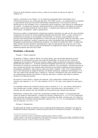 Sistema de Gestão Ambiental: aspectos teóricos e análise de um conjunto de empresas da região de
Campinas, SP
16
superior, encontram-se nas Tabelas 1-6. As empresas pesquisadas foram selecionadas sem o
conhecimento prévio de sua certificação pela Série ISO 14001 ou não, e se comprometeram a responder
os questionários desde que não fossem identificadas individualmente e nem houvesse meios de
identificação de suas atividades. Para o cumprimento destas exigências, cada empresa foi codificada por
um número. O conjunto de empresas, todas pertencentes ao setor primário e secundário da economia
(portanto, não há representantes do setor terciário) , é composto por empresas de capital nacional e
internacional, e de pequeno, médio e grande portes.
Procurou-se avaliar o comportamento conjunto das variáveis constantes em cada um dos cinco princípios
componentes do Sistema de Gestão Ambiental definidos pela Série ISO 14001, ou seja, verificou-se o
atendimento do princípio na sua totalidade. Posteriormente, as variáveis caracterizadoras de cada
princípio foram interpretadas individualmente e foram descritas as principais tendências mostradas, numa
perspectiva de evidenciar e analisar os quesitos que estão contribuindo mais acentuadamente para a
defasagem do gerenciamento ambiental das empresas, em relação ao modelo ISO 14001. A análise dos
dados também permitiu identificar individualmente o grau de preocupação das empresas com o meio
ambiente e os recursos naturais a partir do atendimento às exigências do modelo de sistema de gestão
ambiental proposto pela Série ISO 14000.
Resultados e discussão
Princípio 1: Política ambiental
Ao observar a Tabela 1, pode-se afirmar, em termos gerais, que este princípio apresenta um grau
satisfatório7
de atendimento por parte das empresas pesquisadas. À exceção do item relativo ao
enquadramento da política ambiental da empresa a algum código de liderança8
empresarial existente,
identificado pela variável X14 , os demais quesitos investigados mostraram que as empresas caminham
firmemente no sentido de construção de sua política ambiental. Esta constatação é atestada pelo fato de
que a maioria dos quesitos que responde pela existência de uma política ambiental alcançou patamares
considerados satisfatórios, exceto para os valores da média e mediana, 3,28 e 3,00, respectivamente,
para o item relacionado ao código de liderança. As demais estatísticas, amplitude, desvio-padrão e C.V.,
com seus valores mais elevados para a variável X14, reforçam a afirmação de que essa variável revelou
um comportamento distinto das demais. A moda de valor único e máximo, para todas as variáveis
também é um indicativo positivo.
No tocante às notas inferior e superior das empresas, ficou evidenciado a tendência para as notas
inferiores das empresas 4, 12 e 15 e das empresas 7,8,9,17 e 18, para a nota superior de valor igual a
cinco.
Os resultados similares das estatísticas básicas para as variáveis X12 e X16, com valores relativamente
mais elevados para a média, mediana e moda e, valores mais baixos para o desvio-padrão e o C.V.,
mostram que tais variáveis têm sido atendidas de forma positiva pelo conjunto das empresas.
Basicamente, conclui-se que, a partir das constatações extraídas do Quadro 1 e da observação dos
vetores de dados de cada empresa, o conjunto de variáveis composto de X12, X14 e X16 foi o responsável
pela acentuação dos aspectos positivo e negativo encontrados nos dados, ao passo que, fica evidente o
desempenho não satisfatório manifestado pelas empresas 4,10, 12 e 15, em contrapartida ao verificado
com as empresas 1,6,7,8,9,17 e 18.
Princípio 2: Planejamento
Da observação da Tabela 2 constata-se que as empresas apresentaram para o Princípio 2 um grau de
atendimento também satisfatório, embora um pouco inferior ao verificado no Principio 1. As etapas de
7
Considera-se satisfatório um índice de atendimento aos quesitos maior ou igual a 0,7 (70%).
8
Código de liderança são sistemas de compromisso ambiental definidos por setores específicos, por exemplo, o Responsible Care das
indústrias químicas, o FSP Forest Stewardship Fórum cujo objetivo é o de promover o gerenciamento mundial das florestas de forma
ambientalmente apropriada. Certifica os produtos derivados da madeira.
 