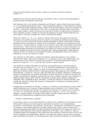 Sistema de Gestão Ambiental: aspectos teóricos e análise de um conjunto de empresas da região de
Campinas, SP
17
planejamento do sistema de gestão ambiental, praticamente, estão no mesmo nível de preocupação e
atenção por parte dos dirigentes empresariais.
Com relação às vi nte e seis variáveis componentes do Princípio 2, pode-se observar que duas variáveis,
X44 e X55, definidas respectivamente como, “Foram estabelecidos objetivos e metas ambientais setoriais”
e “ O Sistema de Gestão Ambiental estende a análise inicial de novos projetos, processos e produtos aos
serviços? ”, apresentam comportamento mais crítico, no sentido que mostraram valores muito baixos
para a média, mediana e moda. Isto denota uma clara falta de fixação e estabelecimento de objetivos e
metas ambientais setoriais e também de extensão dos programas de gestão ambiental aplicados aos
novos projetos, processos e produtos aos serviços ofertados pela empresa.
Outras três variáveis, X 32 , X35 e X57, também revelaram valores pouco expressivos para essas três
estatísticas, num patamar um pouco acima das anteriores. As estatísticas amplitude, desvio-padrão e
C.V. para essas cinco variáveis são elevadas, quando comparadas às demais, evidenciando a natureza
problemática desse subconjunto de variáveis dentro do Princípio 2. Reforçam essa interpretação o fato
das notas 0 e 1 estarem presentes em todas as cinco variáveis, como valores da estatística “observação
extrema inferior”. Pode-se observar, portanto, que os impactos relativos às emissões atmosféricas e à
qualidade da água subterrânea não constituíram-se em objetos de inclusão nos planos de avaliação de
impactos ambientais específicos de parte considerável das empresas pesquisadas. Grande parte das
empresas também não adotou em seu programa de gestão a possibilidade de efetuar uma auditoria
ambiental em caso de encerramento ou venda.
Com referência às notas inferior e superior das empresas, observando apenas as cinco variáveis
anteriormente citadas, nota-se que as empresas 12 e 15 aparecem como as mais problemáticas, pois
estão presentes na nota inferior, em quatro dessas variáveis. Em situação diametralmente oposta,
aparecem as empresas 7, 17 e 18, que têm nota máxima em quatro variáveis.
Com respeito às variáveis relacionadas aos aspectos mais desejáveis para as estatísticas básicas,
constata-se que as variáveis X22, X33, X36, X37 e X52 mostraram comportamento muito próximo ao
esperado, consoante à média, mediana e à moda. Os desvios-padrão e os C.Vs. relativamente mais
baixos que às demais variáveis reforçam o desempenho positivo apresentado por essas variáveis.
Particularmente, a variável X37 mostrou o valor mais baixo para a amplitude, podendo ser considerada a
variável com desempenho mais próximo do desejável. De uma forma geral, as empresas mostraram um
completo entendimento da legislação ambiental que lhes afeta e também mostraram estar atendendo as
exigências legais cabíveis. Neste contexto, destacaram-se também pelas avaliações regularmente
conduzidas sobre a qualidade da água, efetuando o controle das emissões de efluentes líquidos e pelo
controle dos impactos causados pelo manuseio, armazenamento e transportes de produtos químicos,
considerados perigosos.
Analogamente ao constatado no Princípio 1, conclui-se, ao observar a coluna referente às notas inferior e
superior juntamente com o conjunto de dados levantados, que as empresas 4,12 e 15 foram as que
revelaram mais problemas para atender aos requisitos desse princípio, em contraste com as empresas
1,6,7,8,9,17 e 18, altamente eficientes, destacadamente as empresas 1,7,8,17 e 18, que quase
atingiram o patamar máximo. De maneira similar, pode-se concluir a respeito dos dois conjuntos de
variáveis com comportamentos antagônicos acima relacionados.
Princípio 3: Implementação e operação
Este principio evidencia o real comprometimento da empresa com a qualidade do meio ambiente de uma
forma bastante ampla, pois envolve aspectos operacionais específicos e sua responsabilização,
treinamento, conscientização, documentação, comunicação e identificação e atendimento de situações
de emergência. Na avaliação global deste principio, traduzido pela Tabela 3, pode-se afirmar que as
empresas pesquisadas apresentaram um grau satisfatório de atendimento dos requisitos da norma. Fica
evidente da observação das trinta variáveis componentes do Princípio 3, que a variável X76, pode ser
considerada aquela com desempenho mais inexpressivo, pois apresenta a média mais baixa, entre as sete
variáveis avaliadas como problemáticas. Ademais, seus valores de mediana e moda são os mais baixos
desse subconjunto de variáveis, em contraposição aos valores elevados da amplitude, do desvio-padrão e
 