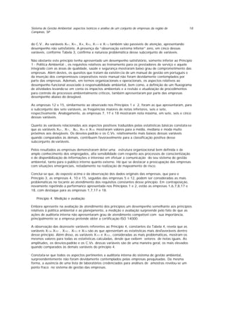 Sistema de Gestão Ambiental: aspectos teóricos e análise de um conjunto de empresas da região de
Campinas, SP
18
do C.V.. As variáveis X61, X75 , X91, X92, X111 e X112 também são passíveis de atenção, apresentando
desempenho não satisfatório. A presença da “observação extrema inferior” zero, em cinco dessas
variáveis, conforme Tabela 3, confirma a natureza problemática desse subconjunto de variáveis.
Não obstante este principio tenha apresentado um desempenho satisfatório, somente inferior ao Principio
1 - Política Ambiental -, os requisitos relativos ao treinamento para os prestadores de serviço e aquele
integrado com as áreas de qualidade, saúde e segurança mostraram baixo grau de comprometimento das
empresas. Além destes, os quesitos que tratam da existên cia de um manual de gestão em português e
da inserção dos compromissos corporativos neste manual não foram devidamente contemplados por
parte das empresas. Ademais, em termos organizacionais e operacionais, os aspectos relativos ao
desempenho funcional associado à responsabilidade ambiental, bem como, a definição de um fluxograma
de atividades levando-se em conta os impactos ambientais e a revisão e atualização de procedimentos
para controle de processos ambientalmente críticos, também apresentaram por parte das empresas
desempenho abaixo do desejável.
As empresas 12 e 15, similarmente ao observado nos Princípios 1 e 2, foram as que apresentaram, para
o subconjunto das sete variáveis, as freqüências maiores de notas inferiores, seis e sete,
respectivamente. Analogamente, as empresas 7, 17 e 18 mostraram nota máxima, em sete, seis e cinco
dessas variáveis.
Quanto às variáveis relacionadas aos aspectos positivos traduzidos pelas estatísticas básicas constata-se
que as variáveis X63 , X71, X82, X94 e X125 mostraram valores para a média, mediana e moda muito
próximos aos desejáveis. Os desvios-padrão e os C.Vs. relativamente mais baixos dessas variáveis
quando comparados às demais, contribuem favoravelmente para a classificação positiva desse
subconjunto de variáveis.
Pelos resultados as empresas demonstraram deter uma estrutura organizacional bem definida e de
amplo conhecimento dos empregados, alta sensibilidade com respeito aos processos de conscientização
e de disponibilização de informações e interesse em efetuar a comunicação do seu sistema de gestão
ambiental, tanto para o público interno quanto externo. Há que se destacar a preocupação das empresas
com situações emergenciais, notadamente na realização de mapeamento de risco.
Conclui-se que, do exposto acima e da observação dos dados originais das empresas, que para o
Princípio 3, as empresas 4, 10 e 15, seguidas das empresas 5 e 12, podem ser consideradas as mais
problemáticas no tocante ao atendimento dos requisitos constantes desse princípio. Em contraposição,
novamente repetindo a performance apresentada nos Princípios 1 e 2, estão as empresas 1,6,7,8,17 e
18, com destaque para as empresas 1,7,17 e 18.
Princípio 4. Medição e avaliação
Embora apresente na avaliação de atendimento dos princípios um desempenho semelhante aos princípios
relativos à política ambiental e ao planejamento, a medição e avaliação surpreende pelo fato de que as
ações de auditoria interna não apresentaram grau de atendimento compatível com sua importância,
principalmente se a empresa pretende obter a certificação ISO 14000.
A observação das dezessete variáveis referentes ao Princípio 4, constantes da Tabela 4, revela que as
variáveis X136 X151 , X152 , X153 e X154 são as que apresentam as estatísticas mais desfavoráveis dentro
desse princípio. Além disso, as variáveis X151 e X152 , consideradas as mais problemáticas, mostram os
mesmos valores para todas as estatísticas calculadas, desde que exibem vetores de notas iguais. As
amplitudes, os desvios-padrão e os C.Vs. dessas variáveis são de uma maneira geral, os mais elevados
quando comparados às demais variáveis do princípio 4.
Constata-se que todos os aspectos pertinentes a auditoria interna do sistema de gestão ambiental,
surpreendentemente não foram devidamente contemplados pelas empresas pesquisadas. Da mesma
forma, a ausência de uma lista de laboratórios credenciados para análises de amostras revelou-se um
ponto fraco no sistema de gestão das empresas.
 