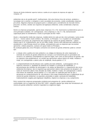 Sistema de Gestão Ambiental: aspectos teóricos e análise de um conjunto de empresas da região de
Campinas, SP
20
ambientais são as de grande porte9
, multinacionais, têm uma intensa troca de serviços, produtos e
tecnologia com o exterior e compõem o setor secundário da economia, sendo consideradas empresas
pró-ativas. Algumas empresas de pequeno porte e voltadas para o atendimento do mercado interno
procuram, no limite, atender aos requisitos da legislação ambiental, sendo consideradas empresas
reativas.
Dentre as empresas pesquisadas, apenas duas empresas (12 e 15) mostraram-se problemáticas para os
cinco princípios avaliados. Em contraposição, cinco empresas (1,7,8,17 e 18), demonstraram
capacitação plena no atendimento a todos os princípios da ISO 14001.
Assim, o desempenho médio das empresas, medido dentro de cada um dos cinco princípios, numa escala
de 0 a 1, mostra valores muito similares. No entanto, os Princípios 1,3 e 4 podem ser considerados
satisfatórios em termos de cumprimento das exigências do sistema de gestão ambiental – valores
maiores que 0,70. Evidentemente, por ser um índice médio, fornece uma indicação que melhorias no
atendimento a cada Princípio devem ser obtidas, principalmente para as empresas que necessitam
apresentar, embora pequenos, avanços em quase todos os Princípios.
Na avaliação global dos cinco Princípios constantes do sistema de gestão ambiental, pode-se concluir
que:
• a relação entre a política de meio ambiente e os códigos de liderança do setor empresarial, a
extensão do sistema de gestão ambiental aos serviços e ao treinamento para os prestadores de
serviços e as auditorias contemplando os aspectos legais, bem como as boas práticas de gestão, são
os requisitos mais problemáticos, no sentido que apresentam valores baixos de média, mediana e
moda, em contrapartida a valores altos de amplitude, desvio-padrão e C.V..
• o comprometimento da alta direção com a política de meio ambiente, a preocupação com os
impactos referentes a qualidade do ambiente de trabalho e a proteção do trabalhador, a
documentação dos métodos de amostragem e de análise de laboratório e o mapeamento dos riscos
ambientais da empresa, são os requisitos que apresentam valores mais próximos do desejável, em
razão de mostrarem valores mais elevados de média, mediana e moda, em contraposição a valores
mais baixos de amplitude, desvio-padrão e C.V. Isso pode ser explicado pelo fato de que a
declaração de comprometimento da alta direção é uma etapa fundamental para a implantação de um
sistema de gestão ambiental e as questões associadas à saúde e proteção do trabalhador,
tradicionalmente exigidas pela legislação trabalhista, impõem às empresas o seu cumprimento.
Parte razoável das empresas pesquisadas estabeleceram programas de gestão ambiental em
conformidade com as exigências da Série ISO 14001, enquanto aquelas que ainda não formalizaram um
sistema de gestão ambiental, somente respondem às exigências legais.
9
Empresa de grande porte emprega 100 ou mais pessoas; de médio porte entre 20 e 99 pessoas; e pequeno porte entre 1 e 19
pessoas.
 
