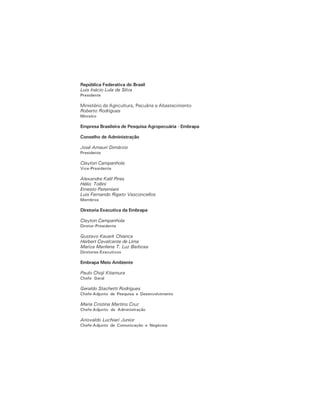 República Federativa do Brasil
Luis Inácio Lula da Silva
Presidente
Ministério da Agricultura, Pecuária e Abastecimento
Roberto Rodrigues
Ministro
Empresa Brasileira de Pesquisa Agropecuária - Embrapa
Conselho de Administração
José Amauri Dimárzio
Presidente
Clayton Campanhola
Vice-Presidente
Alexandre Kalil Pires
Hélio Tollini
Ernesto Paterniani
Luis Fernando Rigato Vasconcellos
Membros
Diretoria Executiva da Embrapa
Clayton Campanhola
Diretor-Presidente
Gustavo Kauark Chianca
Herbert Cavalcante de Lima
Mariza Marilena T. Luz Barbosa
Diretores-Executivos
Embrapa Meio Ambiente
Paulo Choji Kitamura
Chefe Geral
Geraldo Stachetti Rodrigues
Chefe-Adjunto de Pesquisa e Desenvolvimento
Maria Cristina Martins Cruz
Chefe-Adjunto de Administração
Ariovaldo Luchiari Junior
Chefe-Adjunto de Comunicação e Negócios
 
