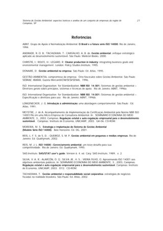 Sistema de Gestão Ambiental: aspectos teóricos e análise de um conjunto de empresas da região de
Campinas, SP
21
Referências
ABNT. Grupo de Apoio à Normalização Ambiental. O Brasil e a futura série ISO 14000. Rio de Janeiro,
1994.
ANDRADE, R. O. B.; TACHIZAWA, T.; CARVALHO, A. B. de. Gestão ambiental: enfoque estratégico
aplicado ao desenvolvimento sustentável. São Paulo: Markron Books, 2000.
CHRISTIE, I.; ROLFE, H.; LEGARD, R. Cleaner production in industry: integrating business goals and
environmental management. London: Policy Studies Institute, 1995.
DONAIRE, D. Gestão ambiental na empresa. São Paulo: Ed. Atlas, 1995.
GESTÃO AMBIENTAL: compromisso da empresa. Oito fascículos sobre Gestão Ambiental. São Paulo:
SEBRAE; IBAMA; Gazeta Mercantil/CNI/SESI/SENAI, 1996.
ISO. International Organization for Standardization. NBR IS0 14.001: Sistemas de gestão ambiental –
Diretrizes gerais sobre princípios, sistemas e técnicas de apoio. Rio de Janeiro: ABNT, 1996a.
ISO. International Organization for Standardization. NBR IS0 14.001: Sistemas de gestão ambiental –
Especificação e diretrizes para uso. Rio de Janeiro: ABNT, 1996b.
LONGENECKER, J. G. Introdução à administração: uma abordagem comportamental. São Paulo : Ed.
Atlas, 1991.
MEYSTRE, J. de A. Acompanhamento de Implementação da Certificação Ambiental pela Norma NBR ISO
14001/96 em uma Micro-Empresa de Consultoria Ambiental. In: SEMINÁRIO ECONOMIA DO MEIO
AMBIENTE, 3., 2003, Campinas. Regulação estatal e auto-regulação empresarial para o desenvolvimento
sustentável. Campinas: Instituto de Economia, UNICAMP, 2003. GA-06. CD-ROM.
MOREIRA, M. S. Estratégia e implantação do Sistema de Gestão Ambiental
(Modelo Série ISO 14000). Belo Horizonte: Ed. DG, 2001.
REIS, L. F. S. de S. D. ; QUEIROZ, S. M. P. Gestão ambiental em pequenas e médias empresas. Rio de
Janeiro: Ed. Qualitymark, 2002.
REIS, M. J. L. ISO 14000 - Gerenciamento ambiental: um novo desafio para sua
competitividade. Rio de Janeiro: Ed. Qualitymark, 1995.
SAS Institute. SAS/STAT user's guide. Version 6. 4. ed. Cary: SAS Institute, 1989. v. 2.
SILVA, V. A. R.; ALARCÓN, O. Q.; SILVA JR., H. S.; VIEIRA FILHO, O. Aproximando ISO 14001 aos
objetivos ambientais públicos. In: SEMINÁRIO ECONOMIA DO MEIO AMBIENTE, 3., 2003, Campinas.
Regulação estatal e auto-regulação empresarial para o desenvolvimento sustentável. Campinas: Instituto
de Economia, UNICAMP, 2003. EI12. CD-ROM.
TACHIZAWA, T. Gestão ambiental e responsabilidade social corporativa: estratégias de negócios
focadas na realidade brasileira. São Paulo: Ed. Atlas, 2002.
 
