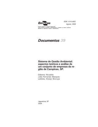 Documentos 39
Gilberto Nicolella
João Fernando Marques
Ladislau Araújo Skorupa
Sistema de Gestão Ambiental:
aspectos teóricos e análise de
um conjunto de empresas da re-
gião de Campinas, SP.
Jaguariúna, SP
2004
ISSN 1516-4691
Agosto, 2004
Empresa Brasileira de Pesquisa Agropecuária
Centro Nacional de Pesquisa de Monitoramento e Avaliação de Impacto Ambiental
Ministério da Agricultura, Pecuária e Abastecimento
 