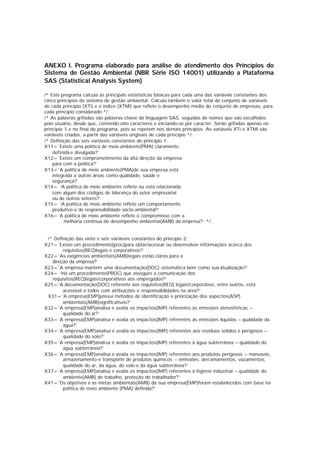 ANEXO I. Programa elaborado para análise de atendimento dos Princípios do
Sistema de Gestão Ambiental (NBR Série ISO 14001) utilizando a Plataforma
SAS (Statistical Analysis System)
/* Este programa calcula as principais estatísticas básicas para cada uma das variáveis constantes dos
cinco princípios do sistema de gestão ambiental. Calcula também o valor total do conjunto de variáveis
de cada princípio (XTi) e o índice (XTMi) que reflete o desempenho médio do conjunto de empresas, para
cada princípio considerado */;
/* As palavras grifadas são palavras-chave da linguagem SAS, seguidas de nomes que são escolhidos
pelo usuário, desde que, contendo oito caracteres e iniciando-se por caracter. Serão grifadas apenas no
princípio 1 e no final do programa, pois se repetem nos demais princípios. As variáveis XTi e XTMi são
variáveis criadas, a partir das variáveis originais de cada princípio */;
/* Definição das seis variáveis constantes do princípio 1:
X11=’Existe uma política de meio ambiente(PMA) claramente
definida e divulgada?’
X12=’Existe um comprometimento da alta direção da empresa
para com a política?’
X13='A política de meio ambiente(PMA)de sua empresa está
integrada a outras áreas como qualidade, saúde e
segurança?’
X14= ‘A política de meio ambiente reflete ou está relacionada
com algum dos códigos de liderança do setor empresarial
ou de outros setores?’
X15= ‘A política de meio ambiente reflete um comportamento
produtivo e de responsabilidade sócio-ambiental?’
X16=’A política de meio ambiente reflete o compromisso com a
melhoria contínua do desempenho ambiental(AMB) da empresa?’ */;
/* Definição das vinte e seis variáveis constantes do princípio 2:
X21=’Existe um procedimento(proc)para obter/acessar ou desenvolver informações acerca dos
requisitos(REQ)legais e corporativos?’
X22=’As exigências ambientais(AMB)legais estão claras para a
direção da empresa?’
X23='A empresa mantém uma documentação(DOC) sistemática bem como sua atualização?’
X24= ‘Há um procedimento(PROC) que assegure a comunicação dos
requisitos(REQ)legais/corporativos aos empregados?’
X25=‘A documentação(DOC) referente aos requisitos(REQ) legais/corporativo, entre outros, está
acessível a todos com atribuições e responsabilidades na área?’
X31=’A empresa(EMP)possui métodos de identificação e priorização dos aspectos(ASP)
ambientais(AMB)significativos?’
X32=’A empresa(EMP)analisa e avalia os impactos(IMP) referentes às emissões atmosféricas –
qualidade do ar?’
X33=’A empresa(EMP)analisa e avalia os impactos(IMP) referentes às emissões líquidas – qualidade da
água?’
X34=’A empresa(EMP)analisa e avalia os impactos(IMP) referentes aos resíduos sólidos e perigosos –
qualidade do solo?’
X35=’A empresa(EMP)analisa e avalia os impactos(IMP) referentes à água subterrânea – qualidade da
água subterrânea?’
X36=’A empresa(EMP)analisa e avalia os impactos(IMP) referentes aos produtos perigosos – manuseio,
armazenamento e transporte de produtos químicos – emissões, derramamentos, vazamentos,
qualidade do ar, da água, do solo e da água subterrânea?’
X37=’A empresa(EMP)analisa e avalia os impactos(IMP) referentes à higiene industrial – qualidade do
ambiente(AMB) de trabalho, proteção do trabalhador?’
X41=’Os objetivos e as metas ambientais(AMB) da sua empresa(EMP)foram estabelecidos com base na
política de meio ambiente (PMA) definida?’
 