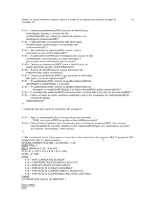 Sistema de Gestão Ambiental: aspectos teóricos e análise de um conjunto de empresas da região de
Campinas, SP
40
X141=’Existem procedimentos(PROC)escritos de identificação,
investigação, decisão e correção de não
conformidade(NC),em relação ao sistema de gestão e ao
desempenho ambiental(AMB)?’
X142=’Estão definidos os responsáveis pela observação,
documentação, comunicação e correção das não
conformidades(NC)?
X143=’São avaliados os impactos(IMP), custos e riscos
associados às não-conformidades(NC)?’
X144=’No procedimento(PROC)de investigação das causas de não
conformidade, são analisadas as causas principais e
processadas essas informações para correção?’
X145=’Existem procedimentos(PROC) para a identificação de
causas potenciais de não -conformidade(NC))?’
X146=’A partir de identificação de causas potenciais são
implementadas ações preventivas?’
X147=’Existem procedimentos(PROC) que garantam a efetividade
das ações corretivas implementadas?’
X151=’As auditorias(AUD)do sistema de gestão ambiental(SGA)
contemplam a conformidade e a gestão?’
X152=’As auditorias(AUD)do sistema de gestão ambiental(SGA)
abrangem os requisitos(REQ)legais a as boas práticas(BP)de gestão ambiental(GA)?’
X153=’O resultado das auditorias(AUD)é documentado e comunicado à alta dire ção da empresa(EMP)?’
X154=’Existe um plano de ações corretivas elaborado a partir dos resultados das auditorias(AUD) do
sistema de gestão
ambiental(SGA)?’
*/;
/* Definição das duas variáveis constantes do princípio 5:
X161=’Após as auditorias(AUD) do sistema de gestão ambiental
(SGA), o programa(PRG) de gestão ambiental(GA)é revisado?’
X162=’Outros fatores indutores são considerados para a revisão do programa(PRG), tais como os
requisitos(REQ) de mercado, tendências dos requisitos(REQ)legais e/ou corporativos, pressões
dos clientes, fornecedores, entre outros?’
*/;
/* Até o momento foram feitos apenas comentários sobre elementos do programa SAS. O programa SAS
propriamente dito é o próximo passo */;
OPTIONS NUMBER PAGESIZE=60 LINESIZE=132;
DATA PRINC1;
INPUT EMPRESA $ X11-X16 @@ ;
XT1=X11+X12+X13+X14+X15+X16;
XTM1=XT1/30;
LABEL
X11='PMA CLARAMENTE DEFINIDA'
X12='COMPROMETIMENTO DIREÇAO POLITICA'
X13='PMA INTEGRADA OUTRAS AREAS'
X14='PMA REFLETE CODIGOS LIDERANÇA'
X15='PMA REFLETE COMPORTAMENTO PRODUTIVO'
X16='PMA REFLETE COMPROMISSO MELHORIA CONTÍNUA';
CARDS;
{ENTRADA DOS DADOS DO PRINCÍPIO 1
;
PROC PRINT ;
RUN;
 