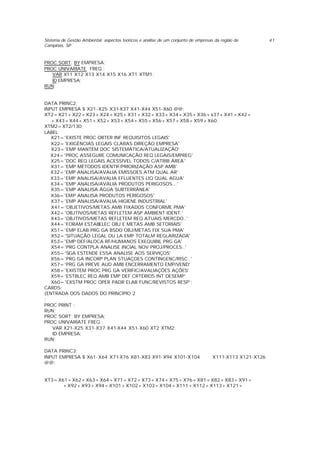 Sistema de Gestão Ambiental: aspectos teóricos e análise de um conjunto de empresas da região de
Campinas, SP
41
PROC SORT; BY EMPRESA;
PROC UNIVARIATE FREQ ;
VAR X11 X12 X13 X14 X15 X16 XT1 XTM1;
ID EMPRESA;
RUN;
DATA PRINC2;
INPUT EMPRESA $ X21-X25 X31-X37 X41-X44 X51-X60 @@;
XT2=X21+X22+X23+X24+X25+X31+X32+X33+X34+X35+X36+x37+X41+X42+
+X43+X44+X51+X52+X53+X54+X55+X56+X57+X58+X59+X60;
XTM2=XT2/130;
LABEL
X21='EXISTE PROC OBTER INF REQUISITOS LEGAIS'
X22='EXIGÊNCIAS LEGAIS CLARAS DIREÇÃO EMPRESA'
X23='EMP MANTÉM DOC SISTEMÁTICA/ATUALIZAÇÃO'
X24='PROC ASSEGURE COMUNICAÇÃO REQ LEGAIS/EMPREG'
X25='DOC REQ LEGAIS ACESSÍVEL TODOS C/ATRIB ÁREA'
X31='EMP MÉTODOS IDENTIF/PRIORIZAÇÃO ASP AMB'
X32='EMP ANALISA/AVALIA EMISSOES ATM QUAL AR'
X33='EMP ANALISA/AVALIA EFLUENTES LIQ QUAL AGUA'
X34='EMP ANALISA/AVALIA PRODUTOS PERIGOSOS...'
X35='EMP ANALISA ÁGUA SUBTERRÂNEA'
X36='EMP ANALISA PRODUTOS PERIGOSOS'
X37='EMP ANALISA/AVALIA HIGIENE INDUSTRIAL'
X41='OBJETIVOS/METAS AMB FIXADOS CONFORME PMA'
X42='OBJTIVOS/METAS REFLETEM ASP AMBIENT IDENT.'
X43='OBJTIVOS/METAS REFLETEM REQ ATUAIS MERCDO..'
X44='FORAM ESTABELEC OBJ E METAS AMB SETORIAIS'
X51='EMP ELAB PRG GA BSDO OBJ/METAS FIX SUA PMA'
X52='SITUAÇÃO LEGAL OU LA EMP TOTALM REGLARIZADA'
X53='EMP DEF/ALOCA RF/HUMANOS EXEQUIBIL PRG GA'
X54='PRG CONTPLA ANALISE INCIAL NOV PROJ/PROCES..'
X55='SGA ESTENDE ESSA ANALISE AOS SERVIÇOS'
X56='PRG GA INCORP PLAN STUAÇOES CONTINGENC/RISC..'
X57='PRG GA PREVE AUD AMB ENCERRAMENTO EMP/VEND'
X58='EXISTEM PROC PRG GA VERIFIC/AVALIAÇÕES AÇÕES'
X59='ESTBLEC REQ AMB EMP DEF CRTÉRIOS INT DESEMP'
X60='EXSTM PROC OPER PADR ELAB FUNC/REVISTOS RESP';
CARDS;
{ENTRADA DOS DADOS DO PRINCÍPIO 2
;
PROC PRINT ;
RUN;
PROC SORT; BY EMPRESA;
PROC UNIVARIATE FREQ ;
VAR X21-X25 X31-X37 X41-X44 X51-X60 XT2 XTM2;
ID EMPRESA;
RUN;
DATA PRINC3;
INPUT EMPRESA $ X61-X64 X71-X76 X81-X83 X91-X94 X101-X104 X111-X113 X121-X126
@@;
XT3=X61+X62+X63+X64+X71+X72+X73+X74+X75+X76+X81+X82+X83+X91+
+X92+X93+X94+X101+X102+X103+X104+X111+X112+X113+X121+
 