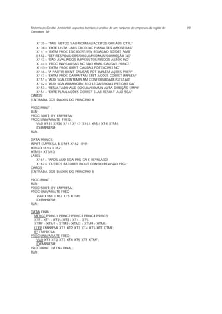 Sistema de Gestão Ambiental: aspectos teóricos e análise de um conjunto de empresas da região de
Campinas, SP
43
X135='TAIS MÉTOD SÃO NORMAL/ACEITOS ÓRGÃOS CTRL'
X136='EXTE LISTA LABS CREDENC P/ANÁLSES AMOSTRAS'
X141='EXTM PROC ESC IDENT/INV RELAÇÃO SG/DES AMB'
X142='DEF RESPONS OBS/DOCUM/COMUN/CORREÇÃO NC'
X143='SÃO AVALIADOS IMP/CUSTOS/RISCOS ASSOC NC’
X144='PROC INV CAUSAS NC SÃO ANAL CAUSAS PRINC/.'
X145='EXTM PROC IDENT CAUSAS POTENCIAIS NC'
X146='A PARTIR IDENT CAUSAS POT IMPLEM AÇÕES PREV'
X147='EXTM PROC GARANTAM EFET AÇÕES CORRET IMPLEM'
X151='AUD SGA CONTEMPLAM CONFORMIDADE/GESTÃO'
X152='AUD SGA ABRANGEM REQ LEGAIS/BOAS PRTICAS GA'
X153='RESULTADO AUD DOCUM/COMUN ALTA DIREÇÃO EMPR'
X154='EXTE PLAN AÇÕES CORRET ELAB RESULT AUD SGA';
CARDS;
{ENTRADA DOS DADOS DO PRINCÍPIO 4
;
PROC PRINT ;
RUN;
PROC SORT; BY EMPRESA;
PROC UNIVARIATE FREQ ;
VAR X131-X136 X141-X147 X151-X154 XT4 XTM4;
ID EMPRESA;
RUN;
DATA PRINC5;
INPUT EMPRESA $ X161-X162 @@;
XT5=X161+X162;
XTM5=XT5/10;
LABEL
X161='APOS AUD SGA PRG GA É REVISADO'
X162='OUTROS FATORES INDUT CONSID REVISÃO PRG';
CARDS;
{ENTRADA DOS DADOS DO PRINCÍPIO 5
;
PROC PRINT ;
RUN;
PROC SORT; BY EMPRESA;
PROC UNIVARIATE FREQ ;
VAR X161 X162 XT5 XTM5;
ID EMPRESA;
RUN;
DATA FINAL;
MERGE PRINC1 PRINC2 PRINC3 PRINC4 PRINC5;
XTF=XT1+XT2+XT3+XT4+XT5;
XTMF=XTM1+XTM2+XTM3+XTM4+XTM5;
KEEP EMPRESA XT1 XT2 XT3 XT4 XT5 XTF XTMF;
BY EMPRESA;
PROC UNIVARIATE FREQ;
VAR XT1 XT2 XT3 XT4 XT5 XTF XTMF;
ID EMPRESA;
PROC PRINT DATA=FINAL;
RUN;
 