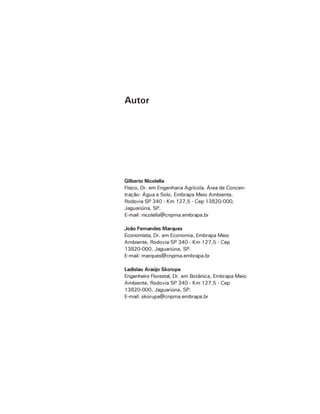 Gilberto Nicolella
Físico, Dr. em Engenharia Agrícola, Área de Concen-
tração: Água e Solo, Embrapa Meio Ambiente,
Rodovia SP 340 - Km 127,5 - Cep 13820-000,
Jaguariúna, SP.
E-mail: nicolella@cnpma.embrapa.br
João Fernandes Marques
Economista, Dr. em Economia, Embrapa Meio
Ambiente, Rodovia SP 340 - Km 127,5 - Cep
13820-000, Jaguariúna, SP.
E-mail: marques@cnpma.embrapa.br
Ladislau Araújo Skorupa
Engenheiro Florestal, Dr. em Botânica, Embrapa Meio
Ambiente, Rodovia SP 340 - Km 127,5 - Cep
13820-000, Jaguariúna, SP.
E-mail: skorupa@cnpma.embrapa.br
Autor
 