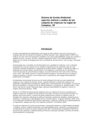 Sistema de Gestão Ambiental:
aspectos teóricos e análise de um
conjunto de empresas na região de
Campinas, SP
Giberto Nicolella
João Fernando Marques
Ladislau Araújo Skorupa
Introdução
A visão contemporânea das organizações com relação ao meio ambiente insere-se no processo de
mudanças que vem ocorrendo na sociedade nas últimas décadas e que, segundo Donaire (1999), faz a
empresa ser vista como uma instituição sociopolítica com claras responsabilidades sociais que excedem a
produção de bens e serviços. Portanto, segundo Longenecker (1981), esta responsabilidade social
implica em um sentido de obrigação para com a sociedade de diversas formas, entre as quais, a proteção
ambiental.
A preocupação que a sociedade vem demonstrando com a qualidade do ambiente e com a utilização
sustentável dos recursos naturais tem-se refletido na elaboração de leis ambientais cada vez mais
restritivas à emissão de poluentes, à disposição de resíduos sólidos e líquidos, à emissão de ruídos e à
exploração de recursos naturais. Acrescente-se a tais exigências, a existência de um mercado em
crescente processo de conscientização ecológica, no qual mecanismos como selos verdes e Normas,
como a Série ISO 14000, passam a constituir atributos desejáveis, não somente para a aceitação e
compra de produtos e serviços, como também para a construção de uma imagem ambientalmente
positiva junto à sociedade.
A implantação sistematizada de processos de Gestão Ambiental tem sido uma das respostas das
empresas a este conjunto de pressões. Assim, a gestão ambiental no âmbito das empresas tem
significado a implementação de programas voltados para o desenvolvimento de tecnologias, a revisão de
processos produtivos, o estudo de ciclo de vida dos produtos e a produção de “produtos verdes”, entre
outros, que buscam cumprir imposições legais, aproveitar oportunidades de negócios e investir na
imagem institucional (Donaire, 1999).
Christie et al (1995) conceituam gestão ambiental como um conjunto de técnicas e disciplinas que
dirigem as empresas na adoção de uma produção mais limpa e de ações de prevenção de perdas e de
poluição. Para esses autores, o sistema de gestão ambiental deve envolver as seguintes áreas de
atividades das empresas: elaboração de políticas (estratégia), auditoria de atividades, administração de
mudanças, e comunicação e aprendizagem dentro e fora da empresa. “A gestão ambiental, enfim, torna-
se um importante instrumento gerencial para capacitação e criação de condições de competitividade para
as organizações, qualquer que seja o seu segmento econômico” (Tachizawa, 2002).
As ações de empresas em termos de preservação, conservação ambiental e competitividade estratégica
– produtos, serviços, imagem institucional e de responsabilidade social - passaram a consubstanciar-se
na implantação de sistemas de gestão ambiental para obter reconhecimento da qualidade ambiental de
seus processos, produtos e condutas obtidos por meio de certificação voluntária, com base em normas
internacionalmente reconhecidas.
 