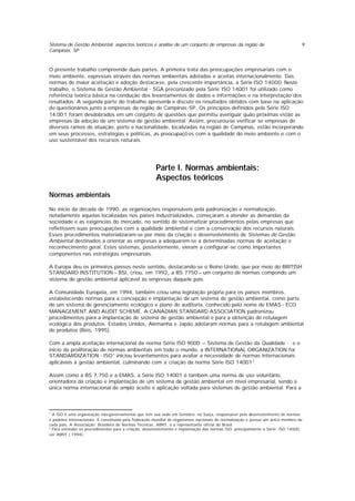 Sistema de Gestão Ambiental: aspectos teóricos e análise de um conjunto de empresas da região de
Campinas, SP
9
O presente trabalho compreende duas partes. A primeira trata das preocupações empresariais com o
meio ambiente, expressas através das normas ambientais adotadas e aceitas internacionalmente. Das
normas de maior aceitação e adoção destaca-se, pela crescente importância, a Série ISO 14000. Neste
trabalho, o Sistema de Gestão Ambiental - SGA preconizado pela Série ISO 14001 foi utilizado como
referência teórica básica na condução dos levantamentos de dados e informações e na interpretação dos
resultados. A segunda parte do trabalho apresenta e discute os resultados obtidos com base na aplicação
de questionários junto à empresas da região de Campinas-SP. Os princípios definidos pela Série ISO
14.001 foram desdobrados em um conjunto de questões que permitiu averiguar quão próximas estão as
empresas da adoção de um sistema de gestão ambiental. Assim, procurou-se verificar se empresas de
diversos ramos de atuação, porte e nacionalidade, localizadas na região de Campinas, estão incorporando
em seus processos, estratégias e políticas, as preocupaçõ es com a qualidade do meio ambiente e com o
uso sustentável dos recursos naturais.
Parte I. Normas ambientais:
Aspectos teóricos
Normas ambientais
No inicio da década de 1990, as organizações responsáveis pela padronização e normalização,
notadamente aquelas localizadas nos países industrializados, começaram a atender as demandas da
sociedade e as exigências do mercado, no sentido de sistematizar procedimentos pelas empresas que
refletissem suas preocupações com a qualidade ambiental e com a conservação dos recursos naturais.
Esses procedimentos materializaram-se por meio da criação e desenvolvimento de Sistemas de Gestão
Ambiental destinados a orientar as empresas a adequarem-se a determinadas normas de aceitação e
reconhecimento geral. Estes sistemas, posteriormente, vieram a configurar-se como importantes
componentes nas estratégias empresariais.
A Europa deu os primeiros passos neste sentido, destacando-se o Reino Unido, que por meio do BRITISH
STANDARD INSTITUTION – BSI, criou, em 1992, a BS 7750 – um conjunto de normas compondo um
sistema de gestão ambiental aplicável às empresas daquele país.
A Comunidade Européia, em 1994, também criou uma legislação própria para os países membros,
estabelecendo normas para a concepção e implantação de um sistema de gestão ambiental, como parte
de um sistema de gerenciamento ecológico e plano de auditoria, conhecido pelo nome de EMAS - ECO
MANAGEMENT AND AUDIT SCHEME. A CANADIAN STANDARD ASSOCIATION padronizou
procedimentos para a implantação de sistema de gestão ambiental e para a obtenção de rotulagem
ecológica dos produtos. Estados Unidos, Alemanha e Japão adotaram normas para a rotulagem ambiental
de produtos (Reis, 1995).
Com a ampla aceitação internacional da norma Série ISO 9000 – Sistema de Gestão da Qualidade - e o
inicio da proliferação de normas ambientais em todo o mundo, a INTERNATIONAL ORGANIZATION for
STANDARDIZATION - ISO1
iniciou levantamentos para avaliar a necessidade de normas internacionais
aplicáveis à gestão ambiental, culminando com a criação da norma Série ISO 140012
.
Assim como a BS 7.750 e a EMAS, a Série ISO 14001 é também uma norma de uso voluntário,
orientadora da criação e implantação de um sistema de gestão ambiental em nível empresarial, sendo a
única norma internacional de amplo aceite e aplicação voltada para sistemas de gestão ambiental. Para a
1
A ISO é uma organização não-governamental que tem sua sede em Genebra, na Suíça, responsável pelo desenvolvimento de normas
e padrões internacionais. É constituída pela federação mundial de organismos nacionais de normalização e possui um único membro de
cada país. A Associação Brasileira de Normas Técnicas, ABNT, é a representante oficial do Brasil.
2
Para entender os procedimentos para a criação, desenvolvimento e implantação das normas ISO, principalmente a Série ISO 14000,
ver ABNT ( 1994).
 