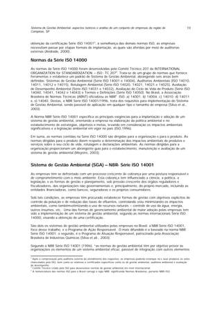 Sistema de Gestão Ambiental: aspectos teóricos e análise de um conjunto de empresas da região de
Campinas, SP
10
obtenção da certificação Série ISO 140013
, à semelhança das demais normas ISO, as empresas
necessitam passar por etapas formais de implantação, as quais são aferidas por meio de auditorias
externas (Andrade, 2000).
Normas da Série IS0 14000
As normas da Série ISO 14000 foram desenvolvidas pelo Comitê Técnico 207 da INTERNATIONAL
ORGANIZATION for STANDARDIZATION – ISO -TC 2074
. Trata-se de um grupo de normas que fornece
ferramentas e estabelece um padrão de Sistema de Gestão Ambiental, abrangendo seis áreas bem
definidas: Sistemas de Gestão Ambiental (Série ISO 14001 e 14004), Auditorias Ambientais (ISO 14010,
14011, 14012 e 14015), Rotulagem Ambiental (Série ISO 14020, 14021, 14021 e 14025), Avaliação
de Desempenho Ambiental (Série ISO 14031 e 14032), Avaliação do Ciclo de Vida de Produto (Série ISO
14040, 14041, 14042 e 14043) e Termos e Definições (Série ISO 14050). No Brasil, a Associação
Brasileira de Normas Técnicas (ABNT) oficializou as NBR5
ISO: a) 14001; b) 14004; c) 14010; d) 14011
e, e) 14040. Destas, a NBR Série ISO 14001/1996, trata dos requisitos para implementação do Sistema
de Gestão Ambiental, sendo passível de aplicação em qualquer tipo e tamanho de empresa (Silva et al.,
2003).
A Norma NBR Série ISO 14001 especifica as principais exigências para a implantação e adoção de um
sistema de gestão ambiental, orientando a empresa na elaboração da política ambiental e no
estabelecimento de estratégias, objetivos e metas, levando em consideração os impactos ambientais
significativos e a legislação ambiental em vigor no país (ISO,1996).
Em suma, as normas contidas na Série ISO 14000 são dirigidas para a organização e para o produto. As
normas dirigidas para o produto dizem respeito a determinação dos impactos ambientais de produtos e
serviços sobre o seu ciclo de vida, rotulagem e declarações ambientais. As normas dirigidas para a
organização proporcionam um abrangente guia para o estabelecimento, manutenção e avaliação de um
sistema de gestão ambiental (Meystre, 2003).
Sistema de Gestão Ambiental (SGA) – NBR- Série ISO 14001
As empresas têm se defrontado com um processo crescente de cobrança por uma postura responsável e
de comprometimento com o meio ambiente. Esta cobrança tem influenciado a ciência, a política, a
legislação, e as formas de gestão e planejamento, sob pressão crescente dos órgãos reguladores e
fiscalizadores, das organizações não governamentais e, principalmente, do próprio mercado, incluindo as
entidades financiadoras, como bancos, seguradoras e os próprios consumidores.
Sob tais condições, as empresas têm procurado estabelecer formas de gestão com objetivos explícitos de
controle da poluição e de redução das taxas de efluentes, controlando e/ou minimizando os impactos
ambientais, como também otimizando o uso de recursos naturais – controle de uso da água, energia,
outros insumos, etc.. Uma das formas de gerenciamento ambiental de maior adoção pelas empresas tem
sido a implementação de um sistema de gestão ambiental, segundo as normas internacionais Série ISO
14000, visando a obtenção de uma certificação.
São dois os sistemas de gestão ambiental utilizados pelas empresas no Brasil: a NBR Série ISO 14001,
foco desse trabalho, e o Programa de Ação Responsável. O mais difundido é o baseado na norma NBR
Série ISO 14001; o segundo, é o Programa de Atuação Responsável, patrocinado pela Associação
Brasileira de Industrias Químicas (Silva et ali., 2003).
Segundo a NBR Série ISO 14001 (1996), “as normas de gestão ambiental têm por objetivo prover às
organizações os elementos de um sistema ambiental eficaz, passível de integração com outros elementos
3
Após a comprovação pela auditoria externa do atendimento dos requisitos, as empresas poderão estampar no s seus produtos os selos
chancelados pela ISO, bem como os relativos a certificados específicos como os de gestão ambiental, auditoria ambiental e avaliação
de desempenho
4
Comitê Técnico criado pela ISO para desenvolver normas de gestão ambiental em nível internacional.
5
A nomenclatura das normas ISO para o Brasil carrega a sigla NBR, significando Normas Brasileiras, portanto NBR-ISO.
 