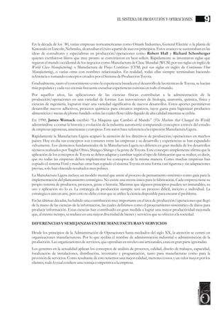 En la década de los ´80, varias empresas norteamericanas como Omark Industries, General Electric o la planta de
Kawasaki en Lincoln, Nebraska, alcanzaban el éxito a partir de nuevos principios. Estos avances se sustentaban en las
ideas de consultores y especialistas en producción/operaciones como Robert Hall y Richard Schonberger
quienes escribieron libros que muy pronto se convirtieron en best-sellers. Rápidamente se inventaron siglas que
regaron el mundo occidental de los negocios como Manufactura de Clase Mundial (WCM; por sus siglas en inglés de
World Class Manufacturing) o Manufactura de Flujo Continuo (CFM; por sus siglas en inglés de Continuous Flow
Manufacturing), o varias otras con nombres relacionados. En realidad, todas ellas siempre terminaban haciendo
referenciao tomando conceptoscreadospor elSistemadeProducciónToyota.
Gradualmente, tanto el conocimiento como la experiencia basada en el desarrollo de las técnicas de Toyota, se hacían
máspopularesycada vezeramásfrecuenteescuchar experienciasexitosasentodo elmundo.
Por aquellos años, las aplicaciones de las ciencias físicas contribuían a la administración de la
producción/operaciones en una variedad de formas. Las innovaciones de biología, anatomía, química, física y
ciencias de ingeniería, lograron traer una variedad significativa de nuevos desarrollos. Estos aportes permitieron
desarrollar nuevos adhesivos, procesos químicos para circuitos impresos, rayos gama para higienizar productos
alimenticiosymesasdeplomo fundido sobrelascualesflota vidriolíquidodealta calidad mientrasseenfría.
En 1990, James Womack escribió “La Máquina que Cambió al Mundo” (The Machine that Changed the World)
adentrándose a contar la historia y evolución de la industria automotriz comparando conceptos a través del estudio
deempresasjaponesas,americanasyeuropeas.Esteautorhacereferenciaa la expresiónManufacturaLigera.
Rápidamente la Manufactura Ligera acaparó la atención de los directivos de producción/operaciones en muchos
países. Hoy en día sus conceptos son comunes entre las empresas y su desarrollo y experiencias se han expandido
velozmente. Los elementos fundamentales de la Manufactura Ligera no difieren en gran medida de los desarrollos
técnicos realizados por Taighii Ohno, Shingeo Shingo y la gente de Toyota. Este concepto simplemente afirma que la
aplicación de los conceptos de Toyota se deben adaptar y cambiar según el tipo de fabricación que se realice; es decir,
que no todas las empresas deben implementar los conceptos de la misma manera. Como muchas empresas han
copiado el sistema Ford y muchas otras han copiado el sistema Toyota en una forma casi rigurosa y sin adaptaciones
previas,solo han obtenido resultadosmuypobres.
La Manufactura Ligera incluye un modelo mental que asiste al proceso de pensamiento sistémico como guía para la
implementación del planeamiento estratégico. No existe una receta única para la fabricación. Cada empresa tiene su
propio sistema de productos, procesos, gente e historia. Mientras que algunos principios pueden ser inmutables, su
uso y aplicación no lo es. La estrategia de producción siempre será un proceso difícil, incierto e individual. La
estrategiaesaún un arte,peroestono debeevitarqueseutilicela cienciadisponible para encararelproblema.
En las últimas décadas, ha habido una contribución muy importante en el área de producción/operaciones que llegó
de la mano de las ciencias de la información, las cuales definimos como el procesamiento sistemático de datos para
producir información. Estas ciencias han contribuido en gran medida a lograr una mayor productividad mejorada
que,al mismo tiempo,setraduceenuna mayordiversidaddebienesyserviciosqueseofrecena la sociedad.
DIFERENCIASY SEMEJANZAS ENTREMANUFACTURAS Y SERVICIOS
Desde los principios de la Administración de Operaciones hasta mediados del siglo XX, la atención se centró en
organizaciones manufactureras. Por lo que recibía el nombre de administración industrial o administración de la
producción.Lasorganizaciones deservicios,queoperaban ennivelescasiartesanales,eranengran parteignoradas.
Los gerentes en la actualidad aplican los conceptos de análisis de procesos, calidad, diseño de trabajos, capacidad,
localización de instalaciones, distribución, inventario y programación, tanto para manufacturas como para la
provisión de servicios. Como resultante de esto tenemos una mejor calidad, menores costos y un valor mayor por los
clientes,todo lo cualconfiereuna ventaja competitiva a la empresa.
9EL SISTEMA DE PRODUCCIÓN Y OPERACIONES
 