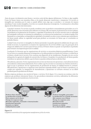 Antes de pasar a la distinción entre bienes y servicios, sería útil dar algunas definiciones. Un bien es algo tangible.
Como los bienes tienen una naturaleza física, se les puede almacenar, transformar y transportar. Un servicio es
intangible por naturaleza; por lo tanto se puede definir como algo que se produce y se consume de manera
simultánea. Como resulta intangible, el servicio no se puede almacenar ni transportar. A continuación se describen
algunas delasdiferenciasmásinteresantes.
Capacidad e inventarios. Un servicio se puede considerar como un producto extremadamente perecedero; no se lo
puede almacenar como inventario para utilizarse en el futuro. De esta manera, la prestación de servicios plantea
un problema en la planeación de inventarios y capacidad. El productor de servicios necesita crear su capacidad
por anticipado conforme se contratan los trabajadores, se construyen las instalaciones y se instala el equipo. Si la
demanda no se materializa, se desperdicia la capacidad y el resultado son altos costos, mientras que un productor
de bienes puede utilizar su capacidad actual para producir un inventario de bienes que se consumirán en
períodosfuturos.
Calidad. Como el servicio es intangible, los clientes potenciales no pueden apreciar la calidad antes de que se les
brinde el servicio. La reputación es crucial en las organizaciones de servicio debido a que una gran parte de la
imagen de calidad en los servicios pasa de boca en boca. El futuro cliente no puede ver el producto ni probarlo
para formarseuna impresiónpreviadesucalidad.
Localización. Es frecuente que las organizaciones de servicios se encuentren dispersas geográficamente. Como
los servicios no se pueden almacenar ni transportar, se los debe producir en el punto de consumo o se debe llevar
al cliente a donde está el servicio. Esto ocasiona una dispersión de las instalaciones. Ejemplos de esto son las
peluquerías, las agencias de alquiler de automóviles, los bancos y hospitales. Los productores de bienes pueden
centralizarsusoperacionesdebido a quelos bienessepuedenembarcarhacia sudestinofinal.
Mercadotecnia y operaciones. En las organizaciones de servicio, las funciones de operaciones y mercadotecnia tienen
una tendencia a relacionarse íntimamente. Esto se debe a que los servicios se consumen en el mismo momento y
lugar en que se producen. En las organizaciones de producción de bienes, la realidad muestra lo contrario.
Mercadotecnia y operaciones se organizan como funciones separadas debido a que los bienes se producen y se
venden por separado. La integración de mercadotecnia y operaciones se convierte entonces en un difícil
problema para losproductoresdebienes.
Muchas empresas producen una mezcla de bienes y servicios. En la figura 1.4 se muestra un continuo entre las
empresas que producen únicamente bienes y las que producen únicamente servicios, indicándose las diferencias
entrelas operacionesdemanufacturaylasdeservicio.
Figura1.4
Conjunto decaracterísticasdelasorganizacionesmanufacturerasydelasdeservicios.
SÓLO
BIENES
SÓLO
SERVICIOS
PRODUCCIÓN
MIXTA
Producto físico durable
La producción se puede inventariar
Poco contacto con el cliente
Tiempo de respuesta largo
Mercados regionales, nacionales o internacionales
Instalaciones generales
Intensivo en capital
Calidad fácil de medir
Producto intangible, perecedero
La producción no se puede inventariar
Alto contacto con el cliente
Tiempo de respuesta corto
Mercados locales
Instalaciones pequeñas
Intensivo en trabajo
No es fácil medir la calidad
A C
B
ROBERTO CARRO PAZ · DANIEL GONZÁLEZ GÓMEZ10
 