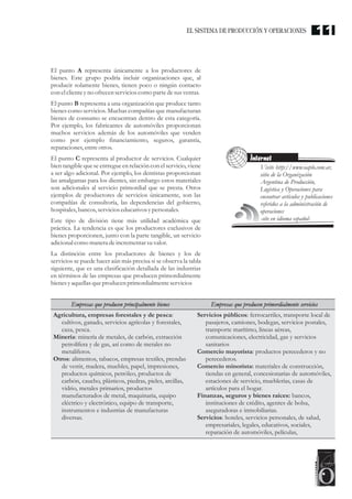 El punto A representa únicamente a los productores de
bienes. Este grupo podría incluir organizaciones que, al
producir solamente bienes, tienen poco o ningún contacto
con elclienteyno ofrecenservicioscomo partedesusventas.
El punto B representa a una organización que produce tanto
bienes como servicios. Muchas compañías que manufacturan
bienes de consumo se encuentran dentro de esta categoría.
Por ejemplo, los fabricantes de automóviles proporcionan
muchos servicios además de los automóviles que venden
como por ejemplo financiamiento, seguros, garantía,
reparaciones,entreotros.
El punto C representa al productor de servicios. Cualquier
bien tangible que se entregue en relación con el servicio, viene
a ser algo adicional. Por ejemplo, los dentistas proporcionan
las amalgamas para los dientes, sin embargo estos materiales
son adicionales al servicio primordial que se presta. Otros
ejemplos de productores de servicios únicamente, son las
compañías de consultoría, las dependencias del gobierno,
hospitales,bancos,servicioseducativosypersonales.
Este tipo de división tiene más utilidad académica que
práctica. La tendencia es que los productores exclusivos de
bienes proporcionen, junto con la parte tangible, un servicio
adicional como maneradeincrementarsuvalor.
La distinción entre los productores de bienes y los de
servicios se puede hacer aún más precisa si se observa la tabla
siguiente, que es una clasificación detallada de las industrias
en términos de las empresas que producen primordialmente
bienesyaquellasqueproducenprimordialmenteservicios
Visite http://www.oaplo.com.ar,
sitio de la Organización
Argentina de Producción,
Logística y Operaciones para
encontrar artículos y publicaciones
referidos a la administración de
operaciones
-site en idioma español-
Internet
Agricultura, empresas forestales y de pesca:
cultivos, ganado, servicios agrícolas y forestales,
caza, pesca.
Minería: minería de metales, de carbón, extracción
petrolífera y de gas, así como de metales no
metalíferos.
Otros: alimentos, tabacos, empresas textiles, prendas
de vestir, madera, muebles, papel, impresiones,
productos químicos, petróleo, productos de
carbón, caucho, plásticos, piedras, pieles, arcillas,
vidrio, metales primarios, productos
manufacturados de metal, maquinaria, equipo
eléctrico y electrónico, equipo de transporte,
instrumentos e industrias de manufacturas
diversas.
Servicios públicos: ferrocarriles, transporte local de
pasajeros, camiones, bodegas, servicios postales,
transporte marítimo, líneas aéreas,
comunicaciones, electricidad, gas y servicios
sanitarios
Comercio mayorista: productos perecederos y no
perecederos.
Comercio minorista: materiales de construcción,
tiendas en general, concesionarias de automóviles,
estaciones de servicio, mueblerías, casas de
artículos para el hogar.
Finanzas, seguros y bienes raíces: bancos,
instituciones de crédito, agentes de bolsa,
aseguradoras e inmobiliarias.
Servicios: hoteles, servicios personales, de salud,
empresariales, legales, educativos, sociales,
reparación de automóviles, películas,
Empresas que producen principalmente bienes Empresas que producen primordialmente servicios
11EL SISTEMA DE PRODUCCIÓN Y OPERACIONES
 