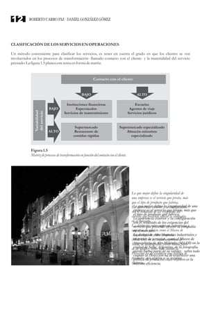 CLASIFICACIÓN DELOS SERVICIOSENOPERACIONES
Un método conveniente para clasificar los servicios, es tener en cuenta el grado en que los clientes se ven
involucrados en los procesos de transformación -llamado contacto con el cliente- y la materialidad del servicio
prestado.La figura1.5planea estetemaenforma dematriz.
Figura1.5
Matrizdeprocesosdetransformación enfunción delcontacto con elcliente.
Instituciones financieras
Espectáculos
Servicios de mantenimiento
Contacto con el cliente
Variabilidad
delservicio
Escuelas
Agentes de viaje
Servicios jurídicos
Supermercado
Restaurante de
comidas rápidas
Supermercado especializado
Almacén minorista
especializado
BAJO
BAJO
ALTO
ALTO
Lo que mejor define la singularidad de
una empresa es el servicio que presta, más
que el tipo de producto que fabrica.
La apariencia exterior y su configuración
son el resultado de las exigencias del
servicio que pretende ofrecer la compañía
en el mercado.
La distinción entre empresas industriales y
empresas de servicio como el Museo de
Arqueología de Alta Montaña
(MAAM) en la ciudad argentina de
Salta, de la fotografía, pierde buena parte
de su validez, sobre todo cuando la
Dirección ha de establecer una política de
productos cuyo objetivo es la máxima
eficiencia.
ROBERTO CARRO PAZ · DANIEL GONZÁLEZ GÓMEZ12
 