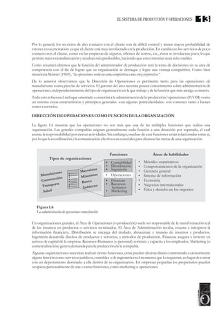 Por lo general, los servicios de alto contacto con el cliente son de difícil control y tienen mayor probabilidad de
errores en su prestación ya que el cliente está muy involucrado en la producción. En cambio en los servicios de poco
contacto con el cliente, como en las empresas de seguros, oficinas de correo, etc., éstos se involucran poco, lo que
permitemayorestandarizaciónyresultanmás predecibles,haciendo queestossistemasseanmás estables.
Como resumen diremos que la función del administrador de producción será la toma de decisiones en su área de
competencia con el fin de lograr que su organización se destaque y logre una ventaja competitiva. Como bien
menciona Skinner(1969),”lasoperacionesseránun arma competitiva ouna cruzcorporativa”.
De lo anterior observamos que la Dirección de Operaciones es pertinente tanto para las operaciones de
manufacturas como para las de servicios. El gerente del área necesita poseer conocimiento sobre administración de
operaciones,independientementedeltipo deorganización enla quetrabajeydela función quemás atraiga suinterés.
Todo esto refuerza el enfoque orientado a concebir a la administración de la producción/operaciones (P/OM) como
un sistema cuyas características y principios generales -con algunas particularidades- son comunes tanto a bienes
como a servicios.
DIRECCIÓNDEOPERACIONESCOMOFUNCIÓNDELA ORGANIZACIÓN
La figura 1.6 muestra que las operaciones no son más que una de las múltiples funciones que realiza una
organización. Las grandes compañías asignan generalmente cada función a una dirección por separado, el cual
asume la responsabilidad por ciertas actividades. Sin embargo, muchas de esas funciones están relacionadas entre sí,
por lo quela coordinación yla comunicación efectiva son esencialespara alcanzar lasmetasdeuna organización.
En organizaciones grandes, el Área de Operaciones (o producción) suele ser responsable de la transformación real
de los insumos en productos o servicios terminados. El Área de Administración recaba, resume e interpreta la
información financiera. Distribución se encarga del traslado, almacenaje y manejo de insumos y productos.
Ingeniería desarrolla diseños de productos y servicios, y métodos de producción. Finanzas asegura e invierte en
activos de capital de la empresa. Recursos Humanos (o personal) contrata y capacita a los empleados. Marketing (o
comercialización)generademanda para la produccióndela compañía.
Algunas organizaciones necesitan realizar ciertas funciones, otras pueden ahorrar dinero contratando exteriormente
alguna función como servicios jurídicos, contables o de ingeniería en el momento que lo requieran,en lugar de contar
con un departamento destinado a ella dentro de su organización. En empresas pequeñas los propietarios pueden
ocuparsepersonalmentedeuna o variasfunciones,como marketinguoperaciones.
Manu a uraf ct s
o s r cci n
C n t u ó
T n p rte
ra s o
Sa dlu
M yo aa rist s
i o i s
M n r sta
B na ca
b ernGo i o
Tipos de organizaciones
Funciones Áreas de habilidades
?Contabilidad
?Distribución
?Ingeniería
?Operaciones
?Finanzas
?Recursos
humanos
?Marketing
?Métodos cuantitativos
?Comportamientos de la organización
?Gerencia general
?Sistema de información
?Economía
?Negocios internaiconales
?Ética y derecho en los negocios
Figura1.6
La administración deoperacionescomofunción
13EL SISTEMA DE PRODUCCIÓN Y OPERACIONES
 