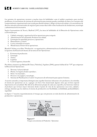 Los gerentes de operaciones recurren a muchas áreas de habilidades: usan el análisis cuantitativo para resolver
problemas, el conocimiento de sistemas de información para manejar grandes cantidades de datos, los conceptos del
comportamiento organizacional como ayuda para diseñar trabajos y dirigir a la fuerza de trabajo y el conocimiento de
diversos métodos internacionales de negocios para extraer ideas útiles sobre localización de instalaciones, tecnología
yadministracióndeinventarios.
Según el pensamiento de Noori y Radford (1997), las áreas de habilidades de la Dirección de Operaciones están
conformadas por:
1. Calidad, estrategiayorganización delas operacionespara competir.
2. Administracióndela demanda. Productosdecalidad.
3. Estrategiasdecapacidad, procesosyoperaciones.
4. Planeamientoycontrol.
5. Costosorientadosal usuario.
6. Miradahacia elfuturodelasoperaciones.
Ricardo F. Solana, en su libro “Producción - su organización y administración en el umbral del tercer milenio”, realiza
la siguienteclasificacióndelalcancedelas tareasdelas Operaciones:
1. El sistemadeproducción
2. Estrategia
3. Táctica
4. Logística
5. Control superiorydesarrollo
Por último, citaremos que Richard B. Chase y Nicholas J. Aquilano (2000), quienes hablan de las “5 P” que componen
la DireccióndeOperaciones:
1. Personas-lafuerzalaboral-
2. Plantas-loslugaresdonde seproduce-.
3. Partes-losmateriales-.
4. Procesos-losequiposytecnología-.
5. SistemasdePlanificación yControl -losprocesosdeinformación para operarelsistema-.
A nuestro entender, es importante distinguir entre aquellas funciones inherentes a los productos y las referidas
al sistema de operaciones en sí, y agregar a la breve lista mencionada algunas otras que revisten especial
importancia en la actualidad. Más allá de las diferencias propias de cada caso específico, las funciones relativas
al producto que revisten mayor relevancia desde el punto de vista de las operaciones son costo, calidad y
entrega; mientras que las relativas al sistema de producción son flexibilidad, confiabilidad, perdurabilidad y
seguridad.
La figura 1.7 muestra esquemáticamente el trueque que está presente en toda decisión de administración de
producción/ operaciones.
Figura1.7
TruequesenlasdecisionesdeProducción / Operaciones
Fuerza de
Trabajo
Proceso
Inventario
Calidad
Capacidad
ROBERTO CARRO PAZ · DANIEL GONZÁLEZ GÓMEZ14
 