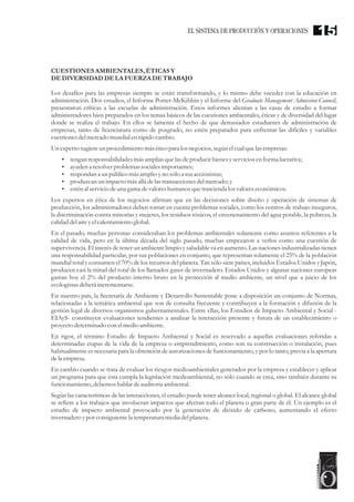 CUESTIONESAMBIENTALES, ÉTICASY
DEDIVERSIDAD DELA FUERZADETRABAJO
Los desafíos para las empresas siempre se están transformando, y lo mismo debe suceder con la educación en
administración. Dos estudios, el Informe Porter-McKibbin y el Informe del Graduate Management Admission Council,
presentaron críticas a las escuelas de administración. Estos informes alientan a las casas de estudio a formar
administradores bien preparados en los temas básicos de las cuestiones ambientales, éticas y de diversidad del lugar
donde se realiza el trabajo. En ellos se lamenta el hecho de que demasiados estudiantes de administración de
empresas, tanto de licenciatura como de posgrado, no estén preparados para enfrentar las difíciles y variables
cuestionesdelmercadomundial enrápido cambio.
Unexpertosugiereunprocedimientomáséticopara los negocios,segúnelcualquelasempresas:
?tengan responsabilidadesmásamplias quelas deproducirbienesyserviciosenforma lucrativa;
?ayudena resolverproblemas socialesimportantes;
?respondan a unpúblico másamplio yno sólo a susaccionistas;
?produzcan unimpacto másallá delastransaccionesdelmercado;y
?esténal serviciodeuna gama devaloreshumanos quetrasciendalosvaloreseconómicos.
Los expertos en ética de los negocios afirman que en las decisiones sobre diseño y operación de sistemas de
producción, los administradores deben tomar en cuenta problemas sociales, como los centros de trabajo inseguros,
la discriminación contra minorías y mujeres, los residuos tóxicos, el envenenamiento del agua potable, la pobreza, la
calidad delaireyelcalentamientoglobal.
En el pasado, muchas personas consideraban los problemas ambientales solamente como asuntos referentes a la
calidad de vida, pero en la última década del siglo pasado, muchas empezaron a verlos como una cuestión de
supervivencia. El interés de tener un ambiente limpio y saludable va en aumento. Las naciones industrializadas tienen
una responsabilidad particular, por sus poblaciones en conjunto, que representan solamente el 25% de la población
mundial total y consumen el 70% de los recursos del planeta. Tan sólo siete países, incluidos Estados Unidos y Japón,
producen casi la mitad del total de los llamados gases de invernadero. Estados Unidos y algunas naciones europeas
gastan hoy el 2% del producto interno bruto en la protección al medio ambiente, un nivel que a juicio de los
ecologistasdeberáincrementarse.
En nuestro país, la Secretaría de Ambiente y Desarrollo Sustentable pone a disposición un conjunto de Normas,
relacionadas a la temática ambiental que son de consulta frecuente y contribuyen a la formación y difusión de la
gestión legal de diversos organismos gubernamentales. Entre ellas, los Estudios de Impacto Ambiental y Social -
EIAyS- constituyen evaluaciones tendientes a analizar la interacción presente y futura de un establecimiento o
proyectodeterminado con elmedioambiente.
En rigor, el término Estudio de Impacto Ambiental y Social es reservado a aquellas evaluaciones referidas a
determinadas etapas de la vida de la empresa o emprendimiento, como son su construcción o instalación, pues
habitualmente es necesaria para la obtención de autorizaciones de funcionamiento, y por lo tanto, previa a la apertura
dela empresa.
En cambio cuando se trata de evaluar los riesgos medioambientales generados por la empresa y establecer y aplicar
un programa para que ésta cumpla la legislación medioambiental, no sólo cuando se crea, sino también durante su
funcionamiento,debemoshablar deauditoriaambiental.
Según las características de las interacciones, el estudio puede tener alcance local, regional o global. El alcance global
se refiere a los trabajos que involucran impactos que afectan todo el planeta o gran parte de él. Un ejemplo es el
estudio de impacto ambiental provocado por la generación de dióxido de carbono, aumentando el efecto
invernadero ypor consiguientela temperaturamediadelplaneta.
15EL SISTEMA DE PRODUCCIÓN Y OPERACIONES
 