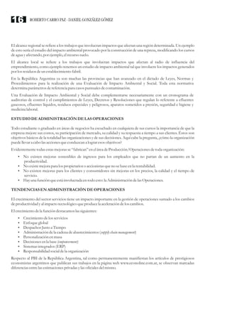 El alcance regional se refiere a los trabajos que involucran impactos que afectan una región determinada. Un ejemplo
de esto sería el estudio del impacto ambiental provocado por la construcción de una represa, modificando los cursos
deagua yafectando,por ejemplo,elrecursosuelo.
El alcance local se refiere a los trabajos que involucran impactos que afectan al radio de influencia del
emprendimiento, como ejemplo tenemos un estudio de impacto ambiental tal que involucre los impactos generados
por losresiduosdeun establecimientofabril.
En la República Argentina ya son muchas las provincias que han avanzado en el dictado de Leyes, Normas y
Procedimientos para la realización de una Evaluación de Impacto Ambiental y Social. Toda esta normativa
determina parámetrosdereferenciapara casospuntualesdecontaminación.
Una Evaluación de Impacto Ambiental y Social debe complementarse necesariamente con un cronograma de
auditorias de control y el cumplimientos de Leyes, Decretos y Resoluciones que regulan lo referente a efluentes
gaseosos, efluentes líquidos, residuos especiales y peligrosos, aparatos sometidos a presión, seguridad e higiene y
medicinalaboral.
ESTUDIODEADMINISTRACIÓNDELAS OPERACIONES
Todo estudiante o graduado en áreas de negocios ha escuchado en cualquiera de sus cursos la importancia de que la
empresa mejore sus costos, su participación de mercado, su calidad y su respuesta a tiempo a sus clientes. Éstos son
objetivos básicos de la totalidad las organizaciones y de sus decisiones. Aquí cabe la pregunta, ¿cómo la organización
puedellevara cabo las accionesqueconduzcan a lograresosobjetivos?
Evidentementetodasestasmejorasse“fabrican”eneláreadeProducción/Operacionesdetoda organización:
?No existen mejoras sostenibles de ingresos para los empleados que no partan de un aumento en la
productividad.
?No existemejorapara los propietarioso accionistasqueno sebaseenla rentabilidad.
?No existen mejoras para los clientes y consumidores sin mejoras en los precios, la calidad y el tiempo de
servicio.
?Hayuna función queestáinvolucradaentodo esto:la AdministracióndelasOperaciones.
TENDENCIASENADMINISTRACIÓNDEOPERACIONES
El crecimiento del sector servicios tiene un impacto importante en la gestión de operaciones sumado a los cambios
deproductividad yal impacto tecnológicoqueproducela aceleracióndelos cambios.
El crecimientodela función destacamoslassiguientes:
?Crecimientodelos servicios
?Enfoqueglobal
?Despachos Justoa Tiempo
?Administracióndela cadena deabastecimientos(supplychain management)
?Personalización enmasa
?Decisionesenla base(empowerment)
?Sistemasintegrados(ERP)
?Responsabilidad socialdela organización
Respecto al PBI de la República Argentina, tal como permanentemente manifiestan los artículos de prestigiosos
economistas argentinos que publican sus trabajos en la página web www.econoline.com.ar, se observan marcadas
diferenciasentrelasestimacionesprivadas ylasoficialesdelmismo.
ROBERTO CARRO PAZ · DANIEL GONZÁLEZ GÓMEZ16
 