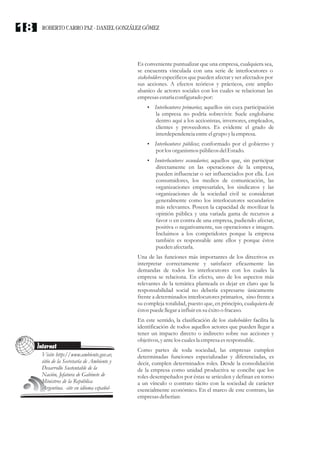 Es conveniente puntualizar que una empresa, cualquiera sea,
se encuentra vinculada con una serie de interlocutores o
stakeholders específicos que pueden afectar y ser afectados por
sus acciones. A efectos teóricos y prácticos, este amplio
abanico de actores sociales con los cuales se relacionan las
empresasestaríaconfiguradopor:
?Interlocutores primarios; aquellos sin cuya participación
la empresa no podría sobrevivir. Suele englobarse
dentro aquí a los accionistas, inversores, empleados,
clientes y proveedores. Es evidente el grado de
interdependenciaentreelgrupo yla empresa.
?Interlocutores públicos; conformado por el gobierno y
por losorganismos públicosdelEstado.
?Innterlocutores secundarios; aquellos que, sin participar
directamente en las operaciones de la empresa,
pueden influenciar o ser influenciados por ella. Los
consumidores, los medios de comunicación, las
organizaciones empresariales, los sindicatos y las
organizaciones de la sociedad civil se consideran
generalmente como los interlocutores secundarios
más relevantes. Poseen la capacidad de movilizar la
opinión pública y una variada gama de recursos a
favor o en contra de una empresa, pudiendo afectar,
positiva o negativamente, sus operaciones e imagen.
Incluimos a los competidores porque la empresa
también es responsable ante ellos y porque éstos
puedenafectarla.
Una de las funciones más importantes de los directivos es
interpretar correctamente y satisfacer eficazmente las
demandas de todos los interlocutores con los cuales la
empresa se relaciona. En efecto, uno de los aspectos más
relevantes de la temática planteada es dejar en claro que la
responsabilidad social no debería expresarse únicamente
frente a determinados interlocutores primarios, sino frente a
su compleja totalidad, puesto que, en principio, cualquiera de
éstospuedellegara influirensuéxitoo fracaso.
En este sentido, la clasificación de los stakeholders facilita la
identificación de todos aquellos actores que pueden llegar a
tener un impacto directo o indirecto sobre sus acciones y
objetivos,yantelos cualesla empresaesresponsable.
Como partes de toda sociedad, las empresas cumplen
determinadas funciones especializadas y diferenciadas, es
decir, cumplen determinados roles. Desde la consolidación
de la empresa como unidad productiva se concibe que los
roles desempeñados por éstas se articulen y definan en torno
a un vínculo o contrato tácito con la sociedad de carácter
esencialmente económico. En el marco de este contrato, las
empresasdeberían:
Internet
Visite http://www.ambiente.gov.ar,
sitio de la Secretaría de Ambiente y
Desarrollo Sustentable de la
Nación, Jefatura de Gabinete de
Ministros de la República
Argentina. -site en idioma español-
ROBERTO CARRO PAZ · DANIEL GONZÁLEZ GÓMEZ18
 