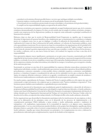 a. producircon la máxima eficienciaposible bienesyserviciosquesatisfagan múltiplesnecesidades;
b.generarempleos,constituyendodeestamanera una delas principalesfuentesderentas;
c.invertirpartedesusexcedentes,promoviendo elavancetecnológicoyelcrecimientodela productividad; y
d.cumplircon las responsabilidadeslegales,enespeciallasdecarácterfiscal.
Las funciones económicas, por supuesto, continúan cumpliendo un papel fundamental, puesto que, de lo contrario,
estaríamos desnaturalizando a la empresa. Es claro, en este sentido, que al cumplir el contrato económico, siempre y
cuando sean respetuosas de las disposiciones jurídicas, las empresas están realizando su principal contribución al
bienestardela sociedad.
Debemos dejar en claro que la noción de Responsabilidad Social Empresaria no significa que el empresario
desestime la importancia de generar beneficios, sino simplemente que su maximización no se produzca a cualquier
precio ni a cualquier costo, esto es, que no implique o conlleve la utilización de determinados medios como la
explotación de la mano de obra, la destrucción del medio ambiente o el soborno de funcionarios públicos, entre
otros que podríamos mencionar. En un contexto en el que los consumidores, las organizaciones de la sociedad civil y
los medios de comunicación incrementan de manera continua y acelerada su poder de "vigilar y castigar", supone una
nueva forma de orientar la gestión empresarial en base una ética que considere y evalúe los efectos de las acciones y
los medios a utilizarse, esto es, una nueva forma de hacer y de conducir los negocios en base a una ética de la
responsabilidad.
Esta apreciación adquiere mayor significancia y pertinencia en un país como el nuestro, caracterizado por la débil
capacidad delas burocraciasestatales,incluyendolas judiciales,para fiscalizarysancionar la trasgresióndelas normas
jurídicas, y en donde el costo de no cumplirlas es menor que el de respetarlas, fundamentalmente como consecuencia
de los engorrosos trámites, las trabas burocráticas, la levedad de los castigos y la ineficacia, por corrupción o desidia,
delas sancionesprevistas.
Sustentando su accionar en una ética de la responsabilidad, las empresas deberían tomar plena conciencia de las
implicancias individuales, sociales y medioambientales que acarrean sus prácticas operativas, desarrollando políticas,
procedimientos y procesos orientados a evitar posibles efectos colaterales negativos, a potenciar externalidades
positivas y a fomentar el respeto y consideración de cada uno de los stakeholders con los que se relaciona. Bajo esta
óptica, las empresas deberían comenzar a incluir en su agenda y consideración un amplio conjunto de temáticas e
interlocutorestradicionalmenteconsideradosajenos al ámbito desuspreocupacionesprimarias.
En muchos países, especialmente de Europa y América del Norte, la opinión pública no sólo espera sino que está
comenzando a exigir activamente a las empresas que se comporten como "buenos ciudadanos corporativos". Este
fenómeno parecetambién estarirradiándose yexpandiéndosepor estaslatitudes.
En general, la mayoría de los lineamientos que mundialmente guían la implementación o desarrollo de informes o
programas de Responsabilidad Social Empresaria están dirigidos a regir las relaciones laborales y el medio ambiente y
toman como bases la Declaración Universal de los Derechos Humanos, los principios fundamentales del derecho al
trabajo dictados por la Organización Internacional del Trabajo, la Convención de las Naciones Unidas sobre los
derechos delos niños,enespecialsobretrabajo infantil, ylos PrincipiosdeRío sobremedioambienteydesarrollo.
En las organizaciones que desarrollan los lineamientos participan todos los interlocutores de una empresa, es decir,
tanto en la elaboración de los principios como en el desarrollo de los procesos de implementación y de
estandarización participan ONGs dedicadas a tareas sociales y medio ambientales, gremios y sindicatos de
trabajadores y de empleadores, representantes de la comunidad de negocios y, en algunos casos, organismos
gubernamentales. A su vez, estas instituciones pueden dividirse en dos grupos bien distinguidos: aquellas que dictan
principios básicos y generales sobre el correcto comportamiento de las empresas en su relación con la sociedad y el
medio ambiente; y aquellas que toman directamente esos principios o los complementan con otros y elaboran los
procedimientosadecuadospara suimplementaciónyreportederesultadosenlas empresas.
19EL SISTEMA DE PRODUCCIÓN Y OPERACIONES
 