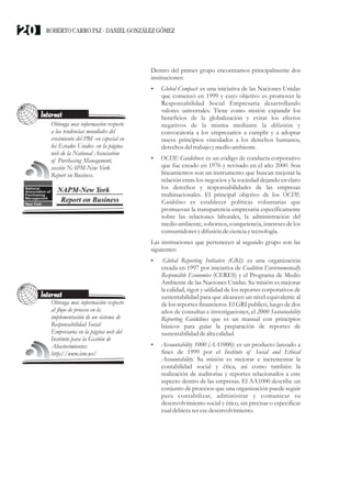 Dentro del primer grupo encontramos principalmente dos
instituciones:
? : es una iniciativa de las Naciones Unidas
que comenzó en 1999 y cuyo objetivo es promover la
Responsabilidad Social Empresaria desarrollando
valores universales. Tiene como misión expandir los
beneficios de la globalización y evitar los efectos
negativos de la misma mediante la difusión y
convocatoria a los empresarios a cumplir y a adoptar
nueve principios vinculados a los derechos humanos,
derechos deltrabajo ymedioambiente.
?OCDE Guidelines: es un código de conducta corporativo
que fue creado en 1976 y revisado en el año 2000. Son
lineamientos son un instrumento que buscan mejorar la
relación entre los negocios y la sociedad dejando en claro
los derechos y responsabilidades de las empresas
multinacionales. El principal objetivo de los OCDE
Guidelines es establecer políticas voluntarias que
promuevan la transparencia empresaria específicamente
sobre las relaciones laborales, la administración del
medio ambiente, sobornos, competencia, intereses de los
consumidoresydifusióndecienciaytecnología.
Las instituciones que pertenecen al segundo grupo son las
siguientes:
?Global Reporting Initiative (GRI): es una organización
creada en 1997 por iniciativa de Coalition Environmentally
Responsible Economies (CERES) y el Programa de Medio
Ambiente de las Naciones Unidas. Su misión es mejorar
la calidad, rigor y utilidad de los reportes corporativos de
sustentabilidad para que alcancen un nivel equivalente al
de los reportes financieros. El GRI publicó, luego de dos
años de consultas e investigaciones, el 2000 Sustainability
Reporting Guidelines que es un manual con principios
básicos para guiar la preparación de reportes de
sustentabilidaddealta calidad.
?Accountability 1000 (AA1000): es un producto lanzado a
fines de 1999 por el Institute of Social and Ethical
Accountability. Su misión es mejorar e incrementar la
contabilidad social y ética, así como también la
realización de auditorias y reportes relacionados a este
aspecto dentro de las empresas. El AA1000 describe un
conjunto de procesos que una organización puede seguir
para contabilizar, administrar y comunicar su
desenvolvimiento social y ético, sin precisar o especificar
cualdebieraseresedesenvolvimiento.
Global Compact
Internet
Obtenga más información respecto
a las tendencias mundiales del
crecimiento del PBI -en especial en
los Estados Unidos- en la página
web de la National Association
of Purchasing Management,
sección NAPM-New York
Report on Business.
Internet
Obtenga más información respecto
al flujo de proceso en la
implementación de un sistema de
Responsabilidad Social
Empresaria en la página web del
Instituto para la Gestión de
Abastecimientos:
http;//www.ism.ws/
ROBERTO CARRO PAZ · DANIEL GONZÁLEZ GÓMEZ20
 