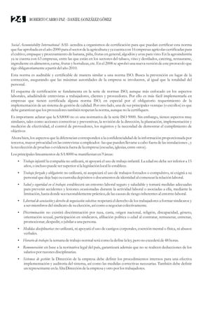 Social Accountability International -SAI- acredita a organismos de certificación para que puedan certificar esta norma
que fue aprobada en el año 2000 para el sector de la agriculturay ya cuenta con 16 empresas agrícolas certificadas para
el cultivo, empaque y procesamiento de banana, piña, frutas en general, algodón y uvas para vino. En la agroindustria
ya se cuenta con 63 empresas, entre las que están en los sectores del tabaco, vino y destilados, catering, restaurante,
ingrediente en alimentos, carne, frutas y hortalizas, etc. En el 2008 se aprobó una nueva versión de este protocolo que
rigeobligatoriamentea partirdelaño 2010.
Esta norma es auditable y certificable de manera similar a una norma ISO. Busca la prevención en lugar de la
corrección, asegurando que las máximas autoridades de la empresa se involucren, al igual que la totalidad del
personal.
El esquema de certificación se fundamenta en la serie de normas ISO, aunque más enfocado en los aspectos
laborales, añadiéndole entrevistas a trabajadores, clientes y proveedores. Por ello es más fácil implementarla en
empresas que tienen certificada alguna norma ISO, en especial por el obligatorio requerimiento de la
implementación de un sistema de gestión de calidad. Por otro lado, una de sus principales ventajas (o escollos) es que
debegarantizar quelos proveedorestambién respetanla norma, aunqueno la certifiquen.
Es importante aclarar que la SA8000 no es una normativa de la serie ISO 9000. Sin embargo, tienen aspectos muy
similares, tales como acciones correctivas y preventivas, la revisión de la dirección, la planeación, implementación y
medición de efectividad, el control de proveedores, los registros y la necesidad de demostrar el cumplimiento de
objetivos
Ahora bien, los aspectos que la diferencian corresponden a la confidencialidad de la información proporcionada por
terceros, mayor privacidad en las entrevistas a empleados -las que pueden llevarse a cabo fuera de las instalaciones-, y
la recoleccióndepruebaso evidenciafueradela empresa(escuelas,iglesias,entreotros).
LosprincipaleslineamientosdeSA 8000semanifiestanen9áreas:
?Trabajo infantil: la compañía no utilizará, ni apoyará el uso de trabajo infantil. La edad no debe ser inferior a 15
años,o inclusopuedesersuperiorsila legislaciónlocal lo establece.
?Trabajo forzado y obligatorio: no utilizará, ni auspiciará el uso de trabajos forzados o compulsivo, ni exigirá a su
personal quedejebajo sucustodiadepósitoso documentosdeidentidadal comenzarla relaciónlaboral.
?Salud y seguridad en el trabajo: establecerá un entorno laboral seguro y saludable y tomará medidas adecuadas
para prevenir accidentes y lesiones ocasionadas durante la actividad laboral o asociadas a ella, mediante la
limitación,hasta donde searazonablementepráctico,delascausasderiesgo inherentesal entorno laboral.
?Libertad de asociación y derecho de negociación colectiva: respetará el derecho de los trabajadores a formar sindicatos y
a sermiembrosdelsindicatodesuelección,asícomo a negociarcolectivamente.
?Discriminación: no existirá discriminación por raza, casta, origen nacional, religión, discapacidad, género,
orientación sexual, participación en sindicatos, afiliación política o edad al contratar, remunerar, entrenar,
promocionar,despedir,o jubilara una persona.
?Medidas disciplinarias: no utilizará, ni apoyará el uso de castigos corporales, coerción mental o física, ni abusos
verbales.
?Horario detrabajo:la semana detrabajo normal serácomo la definela ley,perono excederáde48horas.
?Remuneración: en base a la normativa legal del país, garantizará además que no se realicen deducciones de los
salariospor razonesdisciplinarias.
?Sistemas de gestión: la Dirección de la empresa debe definir los procedimientos internos para una efectiva
implementación y auditoria del sistema, así como las medidas correctivas necesarias. También debe definir
un representanteenla Alta Direccióndela empresayotropor los trabajadores.
ROBERTO CARRO PAZ · DANIEL GONZÁLEZ GÓMEZ24
 