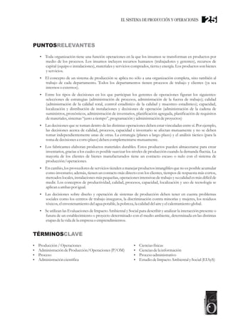 PUNTOSRELEVANTES
TÉRMINOSCLAVE
?Toda organización tiene una función operaciones en la que los insumos se transforman en productos por
medio de los procesos. Los insumos incluyen recursos humanos (trabajadores y gerentes), recursos de
capital (equipo e instalaciones), materiales y servicios comprados, tierra y energía. Los productos son bienes
yservicios.
?El concepto de un sistema de producción se aplica no sólo a una organización completa, sino también al
trabajo de cada departamento. Todos los departamentos tienen procesos de trabajo y clientes (ya sea
internos o externos).
?Entre los tipos de decisiones en los que participan los gerentes de operaciones figuran los siguientes:
selecciones de estrategias (administración de procesos, administración de la fuerza de trabajo); calidad
(administración de la calidad total, control estadístico de la calidad y muestreo estadístico); capacidad,
localización y distribución de instalaciones y decisiones de operación (administración de la cadena de
suministros, pronósticos, administración de inventarios, planificación agregada, planificación de requisitos
demateriales,sistemas“justoa tiempo”,programación yadministracióndeproyectos)
?Las decisiones que se toman dentro de las distintas operaciones deben estar vinculadas entre sí. Por ejemplo,
las decisiones acerca de calidad, procesos, capacidad e inventario se afectan mutuamente y no se deben
tomar independientemente unas de otras. La estrategia (planes a largo plazo) y el análisis táctico (para la
toma dedecisionesa cortoplazo) debencomplementarsemutuamente.
?Los fabricantes elaboran productos materiales durables. Estos productos pueden almacenarse para crear
inventarios, gracias a los cuales es posible suavizar los niveles de producción cuando la demanda fluctúa. La
mayoría de los clientes de bienes manufacturados tiene un contacto escaso o nulo con el sistema de
producción/operaciones.
?En cambio, los proveedores de servicios tienden a manejar productos intangibles que no es posible acumular
como inventario; además, tienen un contacto más directo con los clientes, tiempos de respuesta más cortos,
mercados locales, instalaciones más pequeñas, operaciones intensivas de trabajo y su calidad es más difícil de
medir. Los conceptos de productividad, calidad, procesos, capacidad, localización y uso de tecnología se
aplican a ambas por igual.
?Las decisiones sobre diseño y operación de sistemas de producción deben tener en cuenta problemas
sociales como los centros de trabajo inseguros, la discriminación contra minorías y mujeres, los residuos
tóxicos,elenvenenamientodelagua potable,la pobreza, la calidad delaireyelcalentamientoglobal.
?Se utilizan las Evaluaciones de Impacto Ambiental y Social para describir y analizar la interacción presente o
futura de un establecimiento o proyecto determinado con el medio ambiente, determinada en las distintas
etapasdela vida dela empresao emprendimientos.
?Producción/ Operaciones
?AdministracióndeProducción/Operaciones(P/OM)
?Proceso
?Administracióncientífica
?Cienciasfísicas
?Cienciasdela información
?Procesoadministrativo
?EstudiodeImpactoAmbiental ySocial (EIAyS)
25EL SISTEMA DE PRODUCCIÓN Y OPERACIONES
 