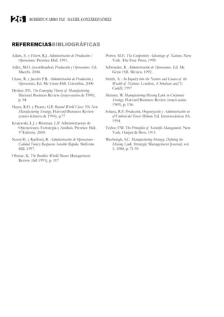 REFERENCIASBIBLIOGRÁFICAS
Adam, E. y Ebert, R.J. Administración de Producción /
Operaciones. Prentice Hall. 1991.
Adler, M.O. (coordinador) Producción y Operaciones. Ed.
Macchi. 2004.
Chase, R. y Jacobs F.R. Administración de Producción y
Operaciones. Ed. Mc Graw-Hill. Colombia. 2000.
Druker, P.E. The Emerging Theory of Manufacturing.
Harvard Business Review (mayo-junio de 1990),
p. 94
Hayes, R.H. y Pisano, G.P. Beyond World Class: The New
Manufacturing Strategy. Harvard Business Review
(enero-febrero de 1994), p.77
Krajewski, L.J. y Ritzman, L.P. Administración de
Operaciones. Estrategia y Análisis. Prentice Hall.
5ª Edición. 2000.
Noori H. y Radford, R. Administración de Operaciones -
Calidad Total y Respuesta Sensible Rápida. McGraw
Hill. 1997.
Ohmae, K. The Bordless World. Sloan Management
Review (fall 1991), p. 117
Porter, M.E. The Competitive Advantage of Nations. New
York. The Free Press, 1990
Schroeder, R. Administración de Operaciones. Ed. Mc
Graw Hill. México. 1992.
Smith, A. An Inquiry into the Nature and Causes of the
Wealth of Nations. London. A Strahan and T.
Cadell, 1997
Skinner, W. Manufacturing-Missing Link in Corporate
Strategy. Harvard Business Review (mayo-junio
1969), p. 136.
Solana, R.F. Producción, Organización y Administración en
el Umbral del Tercer Milenio. Ed. Interoceánicas SA.
1994.
Taylor, F.W. The Principles of Scientific Management. New
York. Harper & Bros. 1911
Weelwrigh, S.C. Manufacturing Strategy; Defining the
Missing Link. Strategic Management Journal, vol.
5. 1984, p. 71-91
ROBERTO CARRO PAZ · DANIEL GONZÁLEZ GÓMEZ26
 