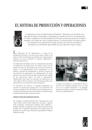 a Dirección de las Operaciones se ocupa de la
producción de bienes y servicios que la gente compra y usa
todos los días. Es la función que permite a las organizaciones
alcanzar sus metas mediante la eficiente adquisición y
utilizaciónderecursos.
Los fabricantes de helados, aceros y computadoras necesitan
a la Dirección de Operaciones. Lo mismo ocurre con las
tiendas de ropa, los proveedores de servicios de salud, los
bancos y los supermercados. Toda organización, ya sea
pública o privada, de manufacturas o servicios, cuenta con
una función de operaciones. La administración de dicha
función es el centro focal de este libro. Exploraremos el papel
de las operaciones dentro de toda la organización.
Explicaremos qué hacen los gerentes de operaciones, así
como algunos de los conceptos y herramientas que ellos usan
para apoyarseensusdecisionesclavedenegocios.
Al seleccionar las técnicas y estrategias apropiadas, los
gerentes de operaciones pueden dar a sus empresas una
ventaja competitiva. Por ello la Dirección de Operaciones es
una de las orientaciones más emocionantes y desafiantes que
elmundo moderno delos negociosofrece.
DIRECCIÓNDEOPERACIONES
En cualquier sociedad industrial hay organizaciones cuyo
objeto abarca desde clubes deportivos, escuelas e iglesias,
hasta hospitales, instituciones jurídicas, bases militares y
empresas grandes y pequeñas. Estos grupos formales hacen
posible que las personas produzcan una amplia gama de
productos y servicios que rebasaría la capacidad de cualquier
individuoaislado.
El objetivo de producción es la elaboración de bienes y
servicios en unas condiciones prefijadas. Esta es la razón
de ser de la actividad empresarial. en la fotografía,
elaboración de helados en la planta de producción de Don
Nicola, enla ciudad deBalcarce.
L
EL SISTEMA DE PRODUCCIÓN Y OPERACIONES
La importancia creciente de Administración de Producción / Operaciones está relacionada con la
superación del enfoque racionalizador y centralizador de la misión de esta área en las organizaciones.
El análisis, el diagnóstico y la visión estratégica de la Dirección de Operaciones permiten a la empresa
acomodarse a los cambios que exige la economía moderna. Una efectiva gestión, con un flujo constante
de la información, una organización del trabajo adecuada y una estructura que fomente la
participación, son instrumentos imprescindibles para que Operaciones haga un trabajo.
1
 