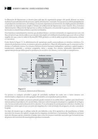 La Dirección de Operaciones es decisiva para cada tipo de organización porque sólo puede alcanzar sus metas
mediante la acertada dirección de personas, capital, información y materiales. En una época se refería principalmente
a la producción manufacturera; sin embargo, la creciente importancia económica de una amplia gama de actividades
comerciales no manufactureras amplió el alcance de la Dirección de Operaciones como función. Hoy, el término
Administración o Dirección de Operaciones se refiere a la dirección y el control de los procesos mediante los cuales
losinsumossetransforman enbienesyserviciosterminados.
Esta función es esencial para los sistemas que producen bienes y servicios terminados en organizaciones con o sin
fines de lucro, lo que ahora conlleva a un concepto más amplio en la definición de producto que ya no sólo es un bien
tangible sino que, como lo indica la Norma ISO 9000, producto es toda la salida un proceso (mercancías, software
y/oservicios).
Como ilustra la figura 1.1, la administración de operaciones puede contextualizarse en términos sistémicos. Un
sistema de producción consiste en insumos, procesos, productos y flujos de información, que lo conectan con los
clientes y el ambiente externo. Los insumos incluyen recursos humanos (trabajadores y gerentes), capital (equipo e
instalaciones), materiales y servicios comprados, tierra y energía. Los círculos numerados representan las
operacionespor lasquedebenpasar los productos,los servicioso los clientes,yenlos cualesseusanprocesos.
Un proceso es cualquier actividad o grupo de actividades mediante las cuales uno o varios insumos son
transformados yadquierenunvalor agregado,obteniéndoseasíunproductopara un cliente.
En una fábrica, por ejemplo, un proceso primario puede consistir en un cambio físico o químico para transformar
materias primas en productos. En una aerolínea, el proceso sería el transporte de pasajeros y equipajes de un lugar a
otro. En una escuela sería la educación de los alumnos. Y en un hospital, la cura de pacientes enfermos o heridos. Las
instalaciones varían según el caso: un centro de máquinas, dos o más terminales de aeropuerto, un aula o una sala de
hospital.
Los tipos de insumos que se utilizan varían de una industria a otra. Si la operación es de manufactura, se harán
necesarios los insumos de capital y energía para las máquinas, instalaciones y herramientas. También se necesitará
mano de obra para operar y mantener el equipo tanto como los insumos materiales necesarios que formarán la base
delprocesodeconversióndemateriaprima a productoterminado.
Ambiente externo
Energía
Materiales
Mano de Obra
Capital
Información
Bienes o
Servicios
Insumos Productos
Participación del
consumidor o cliente
Información sobre
rendimiento
Operaciones
y Procesos
5
1
2
3
4
Figura1.1
ElsistemadeAdministración deOperaciones.
ROBERTO CARRO PAZ · DANIEL GONZÁLEZ GÓMEZ2
 