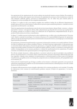 Las operaciones de las organizaciones de servicio utilizan una mezcla de insumos un poco distinta. Por ejemplo, la
operación de una línea aérea requiere tanto de insumos de capital para las aeronaves, como instalaciones y mano de
obra altamente calificada (pilotos, personal de mantenimiento, etc.). Se utiliza muy poca materia prima en
comparación con las necesidadesdeuna compañía manufacturera.
La figura 1.1 se aplica no sólo a una empresa completa sino también al trabajo de sus diferentes departamentos,
porque cada uno de éstos recibe insumos y utiliza diversos procesos para suministrar productos -a menudo servicios
quepuedenserinformación- a susclientes.
Tanto las organizaciones de manufacturas como las de servicios tienen clientes: clientes finales –externos-, y clientes
intermedios –internos- en la siguiente oficina, taller o departamento que depende de los insumos que aquél produce.
El enfoque centrado en el cliente es básico en la Dirección de las Operaciones, independientemente de que el
productofinal consistaenservicioso manufacturas.
La figura 1.1 también muestra la información sobre rendimiento que se utiliza como retroalimentación. Ésta tiene
como objetivo controlar la tecnología o los insumos del proceso. Es responsabilidad del gerente de operaciones
utilizar este tipo de información para ajustar constantementela mezcla de insumos y tecnología que se necesitan para
lograrla produccióndeseada.
En operaciones, el sistemade transformación se encuentraen interacción constante con su medio ambiente. Existen
dos tipos de ambientes que se deben considerar. Primero, las demás funciones empresariales y la alta gerencia, que
se encuentran dentro de la empresa y fuera de las operaciones; y el segundo, el medio externo o ambiente fuera de la
empresa que podría cambiar en términos de condiciones legales, políticas, sociales o económicas, ocasionando así el
cambio correspondiente en los insumos, productos o sistema de transformación de las operaciones. El cambio
constanteenelambientedelasoperacionespareceserla reglamás quela excepción.
No sólo las entradas (insumos) y salidas (productos o servicios) varían de un tipo de actividad a otra; también el
proceso de transformación o conversión, núcleo central del sistema, presenta características diferenciales para cada
caso específico. Además, como señalamos, la transformación o conversión puede ser física (como en la industria
manufacturera), geográfica (como en el transporte), temporal (como en el almacenamiento), de la propiedad (como
enelcomercio),etc.
Cada acción de transformación que da lugar a cambios en los insumos se denomina operación y la secuencia de
operaciones requerida para completar un ciclo determinado de transformación es llamada proceso. Por ello se habla
deprocesodetransformación.
La siguiente tabla proporciona ciertos ejemplos adicionales de los sistemas productivos en la sociedad. Al estudiar
las operaciones como sistemas de transformación podemos mejorar el diseño de operaciones y la toma de
decisiones.
Doctores, enfermeras, personal, equipo,
energía e instalaciones.
Profesores, personal, equipo, instalaciones,
energía y conocimientos.
Equipo, instalaciones, mano de obra, energía
y materia prima.
Aeronaves, instalaciones, pilotos, energía,
azafatas y personal de mantenimiento.
Insumos
Hospital
Universidad
Industria manufacturera
Aerolínea
Operación
Servicios de salud y mejor
calidad de vida.
Profesionales, investigación y
servicios de extensión.
Productos terminados.
Transporte de un lugar a otro.
Productos
3EL SISTEMA DE PRODUCCIÓN Y OPERACIONES
 