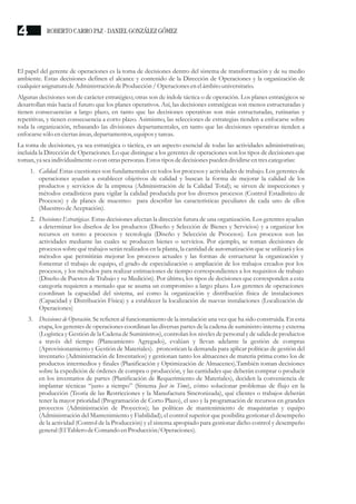 El papel del gerente de operaciones es la toma de decisiones dentro del sistema de transformación y de su medio
ambiente. Estas decisiones definen el alcance y contenido de la Dirección de Operaciones y la organización de
cualquierasignaturadeAdministracióndeProducción/ Operacionesenelámbito universitario.
Algunas decisiones son de carácter estratégico; otras son de índole táctica o de operación. Los planes estratégicos se
desarrollan más hacia el futuro que los planes operativos. Así, las decisiones estratégicas son menos estructuradas y
tienen consecuencias a largo plazo, en tanto que las decisiones operativas son más estructuradas, rutinarias y
repetitivas, y tienen consecuencia a corto plazo. Asimismo, las selecciones de estrategias tienden a enfocarse sobre
toda la organización, rebasando las divisiones departamentales, en tanto que las decisiones operativas tienden a
enfocarsesólo enciertasáreas,departamentos,equiposytareas.
La toma de decisiones, ya sea estratégica o táctica, es un aspecto esencial de todas las actividades administrativas;
incluida la Dirección de Operaciones. Lo que distingue a los gerentes de operaciones son los tipos de decisiones que
toman, yaseaindividualmenteo con otraspersonas.Estostiposdedecisionespuedendividirseentrescategorías:
1. Calidad. Estas cuestiones son fundamentales en todos los procesos y actividades de trabajo. Los gerentes de
operaciones ayudan a establecer objetivos de calidad y buscan la forma de mejorar la calidad de los
productos y servicios de la empresa (Administración de la Calidad Total); se sirven de inspecciones y
métodos estadísticos para vigilar la calidad producida por los diversos procesos (Control Estadístico de
Procesos) y de planes de muestreo para describir las características peculiares de cada uno de ellos
(MuestreodeAceptación).
2. Decisiones Estratégicas. Estas decisiones afectan la dirección futura de una organización. Los gerentes ayudan
a determinar los diseños de los productos (Diseño y Selección de Bienes y Servicios) y a organizar los
recursos en torno a procesos y tecnología (Diseño y Selección de Procesos). Los procesos son las
actividades mediante las cuales se producen bienes o servicios. Por ejemplo, se toman decisiones de
procesos sobre qué trabajos serán realizados en la planta, la cantidad de automatización que se utilizará y los
métodos que permitirán mejorar los procesos actuales y las formas de estructurar la organización y
fomentar el trabajo de equipo, el grado de especialización o ampliación de los trabajos creados por los
procesos, y los métodos para realizar estimaciones de tiempo correspondientes a los requisitos de trabajo
(Diseño de Puestos de Trabajo y su Medición). Por último, los tipos de decisiones que corresponden a esta
categoría requieren a menudo que se asuma un compromiso a largo plazo. Los gerentes de operaciones
coordinan la capacidad del sistema, así como la organización y distribución física de instalaciones
(Capacidad y Distribución Física) y a establecer la localización de nuevas instalaciones (Localización de
Operaciones)
3. Decisiones de Operación. Se refieren al funcionamiento de la instalación una vez que ha sido construida. En esta
etapa, los gerentes de operaciones coordinan las diversas partes de la cadena de suministro interna y externa
(Logística y Gestión de la Cadena de Suministros), controlan los niveles de personal y de salida de productos
a través del tiempo (Planeamiento Agregado), evalúan y llevan adelante la gestión de compras
(Aprovisionamiento y Gestión de Materiales). pronostican la demanda para aplicar políticas de gestión del
inventario (Administración de Inventarios) y gestionan tanto los almacenes de materia prima como los de
productos intermedios y finales (Planificación y Optimización de Almacenes).También toman decisiones
sobre la expedición de órdenes de compra o producción, y las cantidades que deberán comprar o producir
en los inventarios de partes (Planificación de Requerimiento de Materiales), deciden la conveniencia de
implantar técnicas “justo a tiempo” (Sistema Just in Time), cómo solucionar problemas de flujo en la
producción (Teoría de las Restricciones y la Manufactura Sincronizada), qué clientes o trabajos deberán
tener la mayor prioridad (Programación de Corto Plazo), el uso y la programación de recursos en grandes
proyectos (Administración de Proyectos); las políticas de mantenimiento de maquinarias y equipo
(Administración del Mantenimiento y Fiabilidad); el control superior que posibilita gestionar el desempeño
de la actividad (Control de la Producción) y el sistema apropiado para gestionar dicho control y desempeño
general(ElTablero deComando enProducción/Operaciones).
ROBERTO CARRO PAZ · DANIEL GONZÁLEZ GÓMEZ4
 