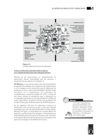 EVOLUCIÓNDELOS HECHOSEIDEAS
ENADMINISTRACIÓNDEOPERACIONES
Muchas de las innovaciones en administración de
operaciones fueron desarrolladas por las personas y
organizaciones queaparecenenla figura1.3.
Eli Whitney es conocido por haber sido el inventor del licor
de algodón; sin embargo, esta creación ha sido mucho menor
si se la compara con sus desarrollos para la fabricación de
productos en base a piezas intercambiables. Whitney logró
introducir en la manufactura los conceptos de
estandarización y control de calidad. En 1799, y a través de
este nuevo sistema de producción que le representó un
considerable incremento en la productividad de su fábrica de
armas, logró firmar un primer contrato con el gobierno de
EstadosUnidospara elabastecimientode10.000mosquetes
En los siguientes 100 años, los fabricantes tomaron a la
producción como un proceso propio y único que utilizaba
tecnologías que cada uno debía desarrollar en forma aislada.
Durante este lapso, se desarrollaron los actuales dibujos de
ingeniería y perfeccionaron las máquinas y herramientas que
les permitirían alcanzar los procesos de gran escala -tal el caso
de la empresa Bessemer que fue pionera en la introducción de
procesostecnológicosenla fabricación deacero-.
Figura1.2
Elmedioambientedelsistemadetransformación
Visite http://www.poms.org,
sitio oficial de Production and
Operations Management Society;
asociación que extiende e integra
los conocimientos relacionados a la
Producción y a las Operaciones
-site en idioma inglés-
Internet
5EL SISTEMA DE PRODUCCIÓN Y OPERACIONES
 