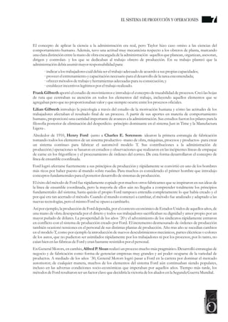 El concepto de aplicar la ciencia a la administración era real, pero Taylor hizo caso omiso a las ciencias del
comportamiento humano. Además, tuvo una actitud muy mecanicista respecto a los obreros de planta, marcando
una clara distinción entre la mano de obra encargada de la administración -aquellos que planean, organizan, asesoran,
dirigen y controlan- y los que se dedicaban al trabajo obrero de producción. En su trabajo planteó que la
administracióndebía asumirmayorresponsabilidad para:
· indicara los trabajadorescuáldebía sereltrabajo adecuadodeacuerdoa suspropias capacidades;
· proveerelentrenamientoycapacitación necesariopara eldesarrollo dela tareaencomendada;
· ofrecermétodosdetrabajo yherramientasadecuadaspara suconsecución;y
· establecerincentivos legítimospor eltrabajo realizado.
Frank Gilbreth aportó el estudiode movimientos e introdujo el concepto de trazabilidad de procesos. Creó las hojas
de ruta que centraban su atención en todos los elementos del trabajo, incluyendo aquellos elementos que se
agregaban peroqueno proporcionaban valor yquesiempreocurreentrelosprocesosoficiales.
Lilian Gilbreth introdujo la psicología a través del estudio de la motivación humana y cómo las actitudes de los
trabajadores afectaban el resultado final de un proceso. A partir de sus aportes en materia de comportamiento
humano, proporcionó una cantidad importante de avances a la administración. Sus estudios fueron los pilares para la
filosofía posterior de eliminación del desperdicio -principio dominante en el sistema Just in Time y la Manufactura
Ligera-.
Alrededor de 1910, Henry Ford -junto a Charles E. Sorenson- idearon la primera estrategia de fabricación
tomando todos los elementos de un sistema productivo -mano de obra, máquinas, procesos y productos- para crear
un sistema continuo para fabricar el automóvil modelo T. Sus contribuciones a la administración de
producción/operaciones se basaron en estudios y observaciones que realizaron en las incipientes líneas de empaque
de carne en los frigoríficos y el procesamiento de órdenes del correo. De esta forma desarrollaron el concepto de
línea deensamblecoordinada.
Ford logró aferrarse fuertemente a sus principios de producción y rápidamente se convirtió en uno de los hombres
más ricos por haber puesto al mundo sobre ruedas. Para muchos es considerado el primer hombre que introdujo
conceptosfundamentalespara elposteriordesarrollo desistemasdeproducción.
El éxito del método de Ford fue rápidamente copiado por muchos otros fabricantes que se inspiraron en sus ideas de
la línea de ensamble coordinada, pero la mayoría de ellos aún no llegaba a comprender totalmente los principios
fundamentales del sistema; hasta quizás el propio Ford tampoco entendía completamente lo que había creado y el
por qué era tan acertado el método. Cuando el mundo comenzó a cambiar, el método fue analizado y adaptado a las
nuevastecnologías,peroelmismoFordseopuso a cambiarlo.
Así por ejemplo, la producción de Ford dependía, por el contexto económico de Estados Unidos de aquellos años, de
una mano de obra desesperada por el dinero y todos sus trabajadores sacrificaban su dignidad y amor propio por un
mayor puñado de dólares. La prosperidad de los años ´20 y el advenimiento de los sindicatos rápidamente entraron
en conflicto con el sistema de producción creado por Ford. El incremento desmesurado de órdenes de producción
también ocasionó tensiones en el personal de sus distintas plantas de producción. Año tras año se sucedían cambios
en el modelo T, como por ejemplo la introducción de nuevos descubrimientos mecánicos, partes eléctricas o colores
de los autos, que no pudieron ser asimilados rápidamente por los trabajadores ni por los procesos; por lo tanto, no
caían bien enlasfábricasdeFordyeranbastanteresistidospor elpersonal.
En General Motors, en cambio, Alfred P. Sloan realizó un proceso mucho más pragmático. Desarrolló estrategias de
negocio y de fabricación como forma de gerenciar empresas muy grandes y así poder ocuparse de la variedad de
productos. A mediado de los años ´30, General Motors logró pasar a Ford en la carrera por dominar el mercado
automotor; de cualquier manera, muchos de los elementos del sistema Ford aún continuaban siendo populares,
incluso en las adversas condiciones socio-económicas que imperaban por aquellos años. Tiempo más tarde, los
métodosdeFordresultaronserun factorclavequedecidiríala victoriadelosaliados enla SegundaGuerraMundial.
7EL SISTEMA DE PRODUCCIÓN Y OPERACIONES
 