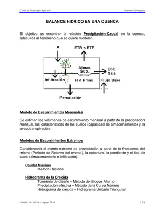 Curso de Hidrología Aplicada                                     Sistema Hidrológico



                        BALANCE HIDRICO EN UNA CUENCA


El objetivo es encontrar la relación Precipitación-Caudal en la cuenca,
adecuada al fenómeno que se quiere modelar.




Modelo de Escurrimientos Mensuales

Se estiman los volúmenes de escurrimiento mensual a partir de la precipitación
mensual, las características de los suelos (capacidad de almacenamiento) y la
evapotranspiración.


Modelos de Escurrimientos Extremos

Considerando el evento extremo de precipitación a partir de la frecuencia del
mismo (Período de Retorno del evento), la cobertura, la pendiente y el tipo de
suelo (almacenamiento e infiltración).

     Caudal Máximo
            Método Racional

     Hidrograma de la Crecida
            Tormenta de diseño – Método del Bloque Alterno
            Precipitación efectiva – Método de la Curva Número
            Hidrograma de crecida – Hidrograma Unitario Triangular


UdelaR - FI – IMFIA – Agosto 2010                                              1. 11
 